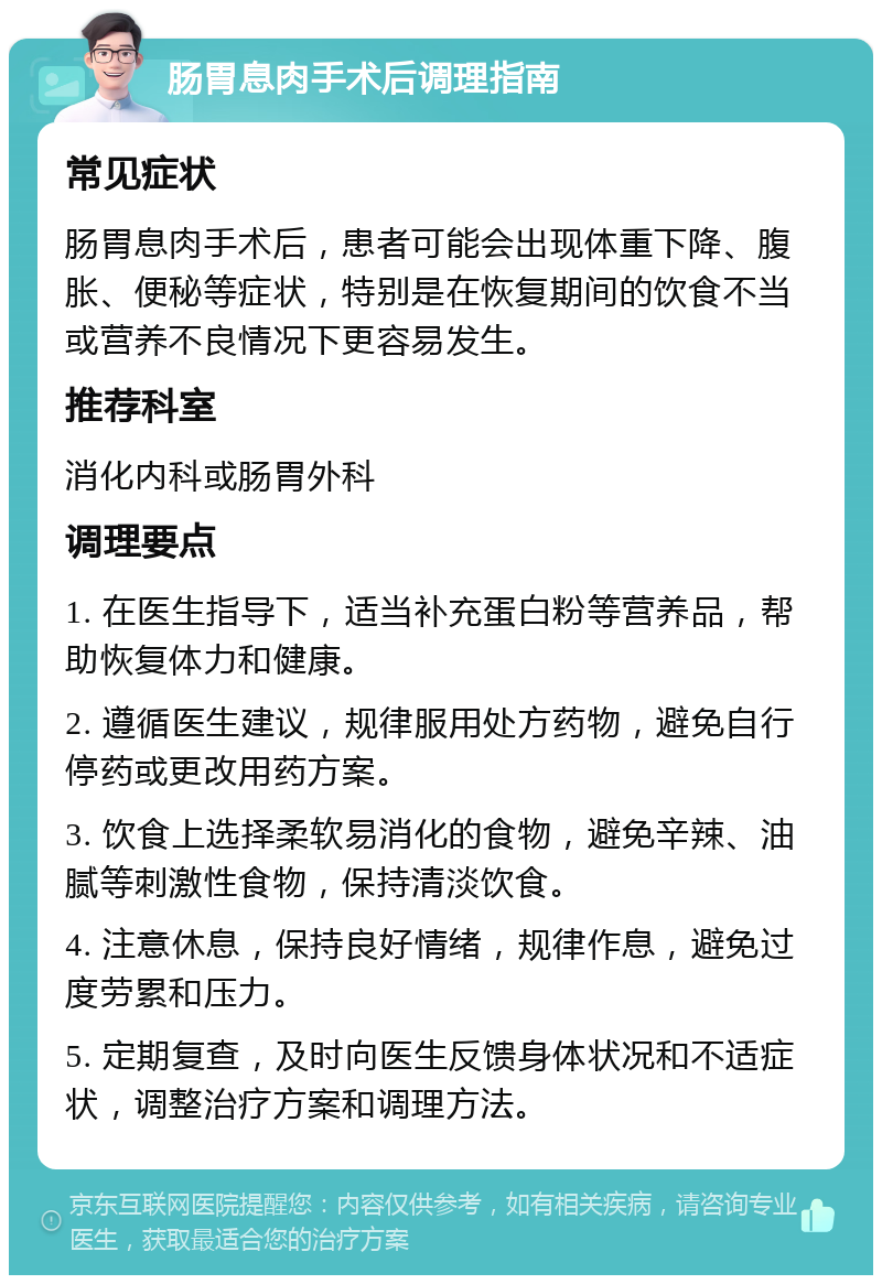 肠胃息肉手术后调理指南 常见症状 肠胃息肉手术后，患者可能会出现体重下降、腹胀、便秘等症状，特别是在恢复期间的饮食不当或营养不良情况下更容易发生。 推荐科室 消化内科或肠胃外科 调理要点 1. 在医生指导下，适当补充蛋白粉等营养品，帮助恢复体力和健康。 2. 遵循医生建议，规律服用处方药物，避免自行停药或更改用药方案。 3. 饮食上选择柔软易消化的食物，避免辛辣、油腻等刺激性食物，保持清淡饮食。 4. 注意休息，保持良好情绪，规律作息，避免过度劳累和压力。 5. 定期复查，及时向医生反馈身体状况和不适症状，调整治疗方案和调理方法。