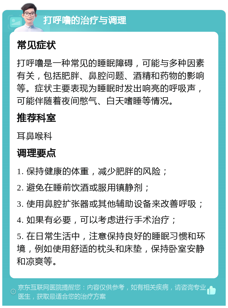 打呼噜的治疗与调理 常见症状 打呼噜是一种常见的睡眠障碍，可能与多种因素有关，包括肥胖、鼻腔问题、酒精和药物的影响等。症状主要表现为睡眠时发出响亮的呼吸声，可能伴随着夜间憋气、白天嗜睡等情况。 推荐科室 耳鼻喉科 调理要点 1. 保持健康的体重，减少肥胖的风险； 2. 避免在睡前饮酒或服用镇静剂； 3. 使用鼻腔扩张器或其他辅助设备来改善呼吸； 4. 如果有必要，可以考虑进行手术治疗； 5. 在日常生活中，注意保持良好的睡眠习惯和环境，例如使用舒适的枕头和床垫，保持卧室安静和凉爽等。