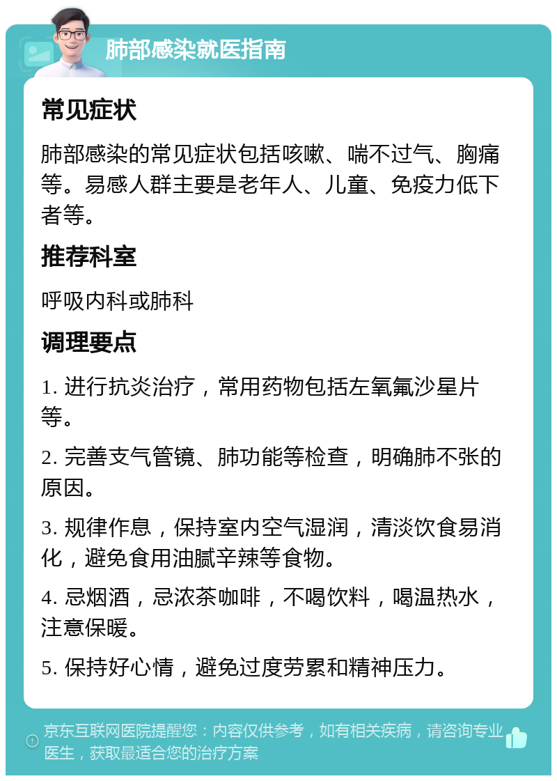 肺部感染就医指南 常见症状 肺部感染的常见症状包括咳嗽、喘不过气、胸痛等。易感人群主要是老年人、儿童、免疫力低下者等。 推荐科室 呼吸内科或肺科 调理要点 1. 进行抗炎治疗，常用药物包括左氧氟沙星片等。 2. 完善支气管镜、肺功能等检查，明确肺不张的原因。 3. 规律作息，保持室内空气湿润，清淡饮食易消化，避免食用油腻辛辣等食物。 4. 忌烟酒，忌浓茶咖啡，不喝饮料，喝温热水，注意保暖。 5. 保持好心情，避免过度劳累和精神压力。