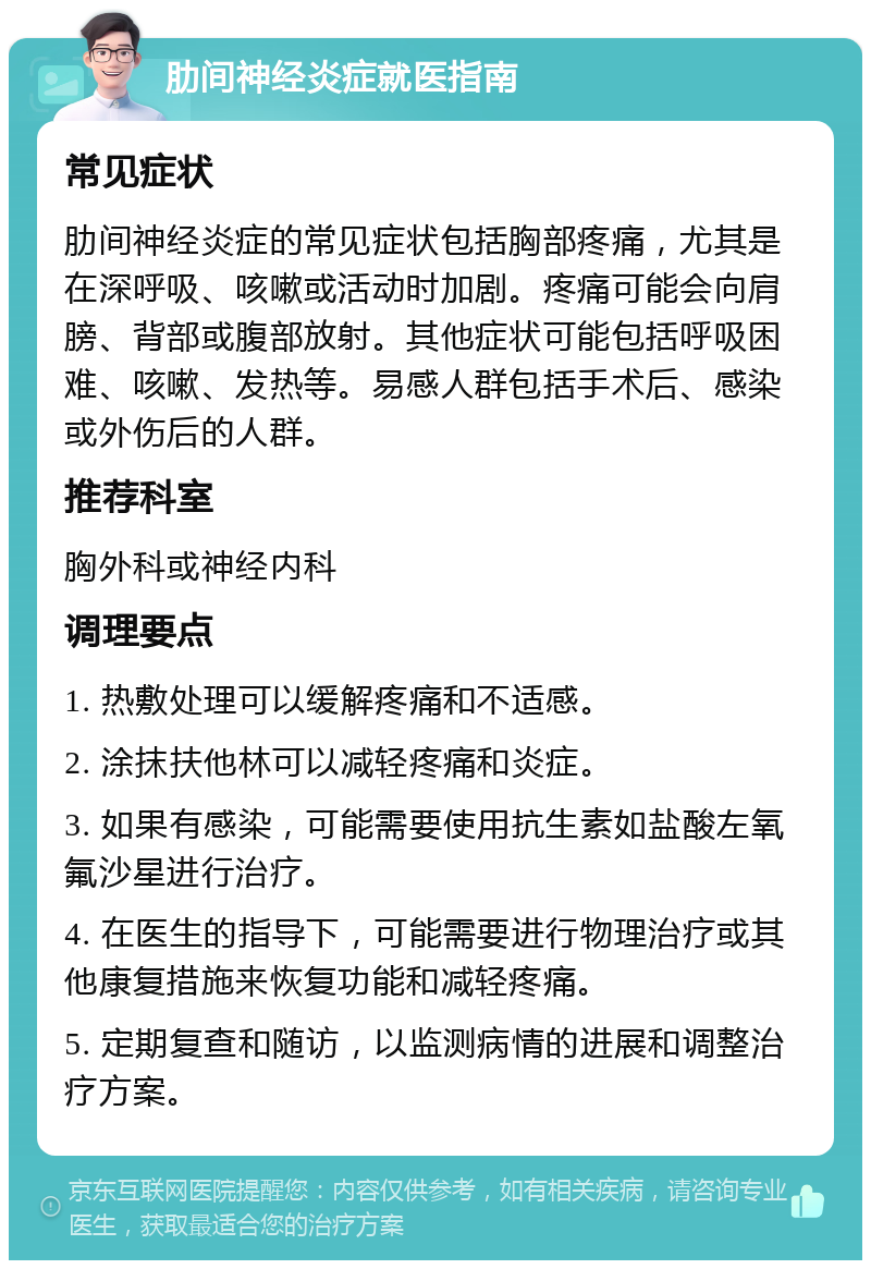 肋间神经炎症就医指南 常见症状 肋间神经炎症的常见症状包括胸部疼痛，尤其是在深呼吸、咳嗽或活动时加剧。疼痛可能会向肩膀、背部或腹部放射。其他症状可能包括呼吸困难、咳嗽、发热等。易感人群包括手术后、感染或外伤后的人群。 推荐科室 胸外科或神经内科 调理要点 1. 热敷处理可以缓解疼痛和不适感。 2. 涂抹扶他林可以减轻疼痛和炎症。 3. 如果有感染，可能需要使用抗生素如盐酸左氧氟沙星进行治疗。 4. 在医生的指导下，可能需要进行物理治疗或其他康复措施来恢复功能和减轻疼痛。 5. 定期复查和随访，以监测病情的进展和调整治疗方案。