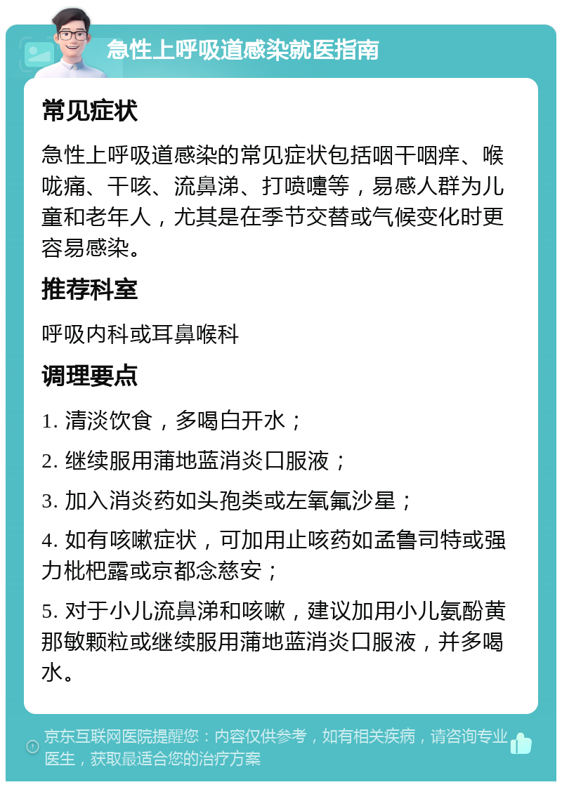 急性上呼吸道感染就医指南 常见症状 急性上呼吸道感染的常见症状包括咽干咽痒、喉咙痛、干咳、流鼻涕、打喷嚏等，易感人群为儿童和老年人，尤其是在季节交替或气候变化时更容易感染。 推荐科室 呼吸内科或耳鼻喉科 调理要点 1. 清淡饮食，多喝白开水； 2. 继续服用蒲地蓝消炎口服液； 3. 加入消炎药如头孢类或左氧氟沙星； 4. 如有咳嗽症状，可加用止咳药如孟鲁司特或强力枇杷露或京都念慈安； 5. 对于小儿流鼻涕和咳嗽，建议加用小儿氨酚黄那敏颗粒或继续服用蒲地蓝消炎口服液，并多喝水。