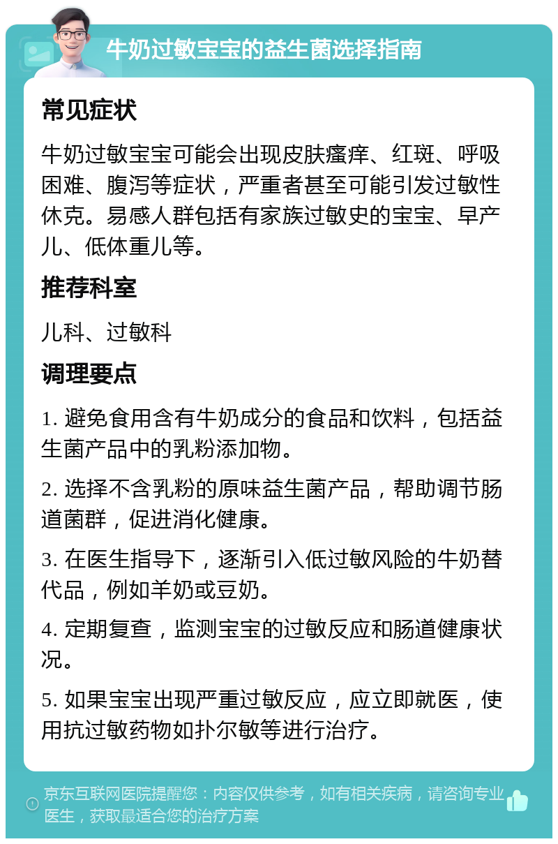 牛奶过敏宝宝的益生菌选择指南 常见症状 牛奶过敏宝宝可能会出现皮肤瘙痒、红斑、呼吸困难、腹泻等症状，严重者甚至可能引发过敏性休克。易感人群包括有家族过敏史的宝宝、早产儿、低体重儿等。 推荐科室 儿科、过敏科 调理要点 1. 避免食用含有牛奶成分的食品和饮料，包括益生菌产品中的乳粉添加物。 2. 选择不含乳粉的原味益生菌产品，帮助调节肠道菌群，促进消化健康。 3. 在医生指导下，逐渐引入低过敏风险的牛奶替代品，例如羊奶或豆奶。 4. 定期复查，监测宝宝的过敏反应和肠道健康状况。 5. 如果宝宝出现严重过敏反应，应立即就医，使用抗过敏药物如扑尔敏等进行治疗。