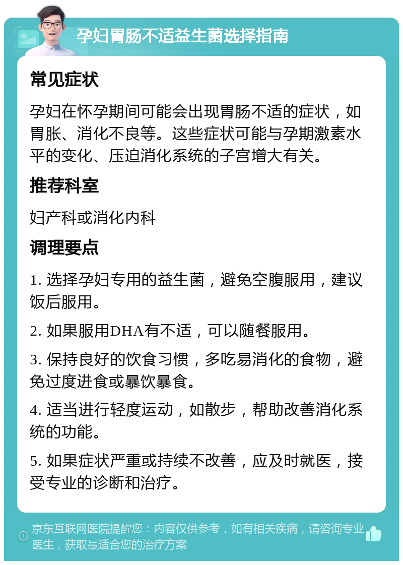 孕妇胃肠不适益生菌选择指南 常见症状 孕妇在怀孕期间可能会出现胃肠不适的症状，如胃胀、消化不良等。这些症状可能与孕期激素水平的变化、压迫消化系统的子宫增大有关。 推荐科室 妇产科或消化内科 调理要点 1. 选择孕妇专用的益生菌，避免空腹服用，建议饭后服用。 2. 如果服用DHA有不适，可以随餐服用。 3. 保持良好的饮食习惯，多吃易消化的食物，避免过度进食或暴饮暴食。 4. 适当进行轻度运动，如散步，帮助改善消化系统的功能。 5. 如果症状严重或持续不改善，应及时就医，接受专业的诊断和治疗。