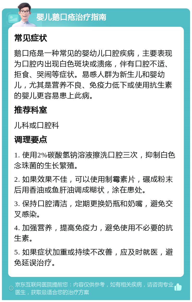 婴儿鹅口疮治疗指南 常见症状 鹅口疮是一种常见的婴幼儿口腔疾病，主要表现为口腔内出现白色斑块或溃疡，伴有口腔不适、拒食、哭闹等症状。易感人群为新生儿和婴幼儿，尤其是营养不良、免疫力低下或使用抗生素的婴儿更容易患上此病。 推荐科室 儿科或口腔科 调理要点 1. 使用2%碳酸氢钠溶液擦洗口腔三次，抑制白色念珠菌的生长繁殖。 2. 如果效果不佳，可以使用制霉素片，碾成粉末后用香油或鱼肝油调成糊状，涂在患处。 3. 保持口腔清洁，定期更换奶瓶和奶嘴，避免交叉感染。 4. 加强营养，提高免疫力，避免使用不必要的抗生素。 5. 如果症状加重或持续不改善，应及时就医，避免延误治疗。