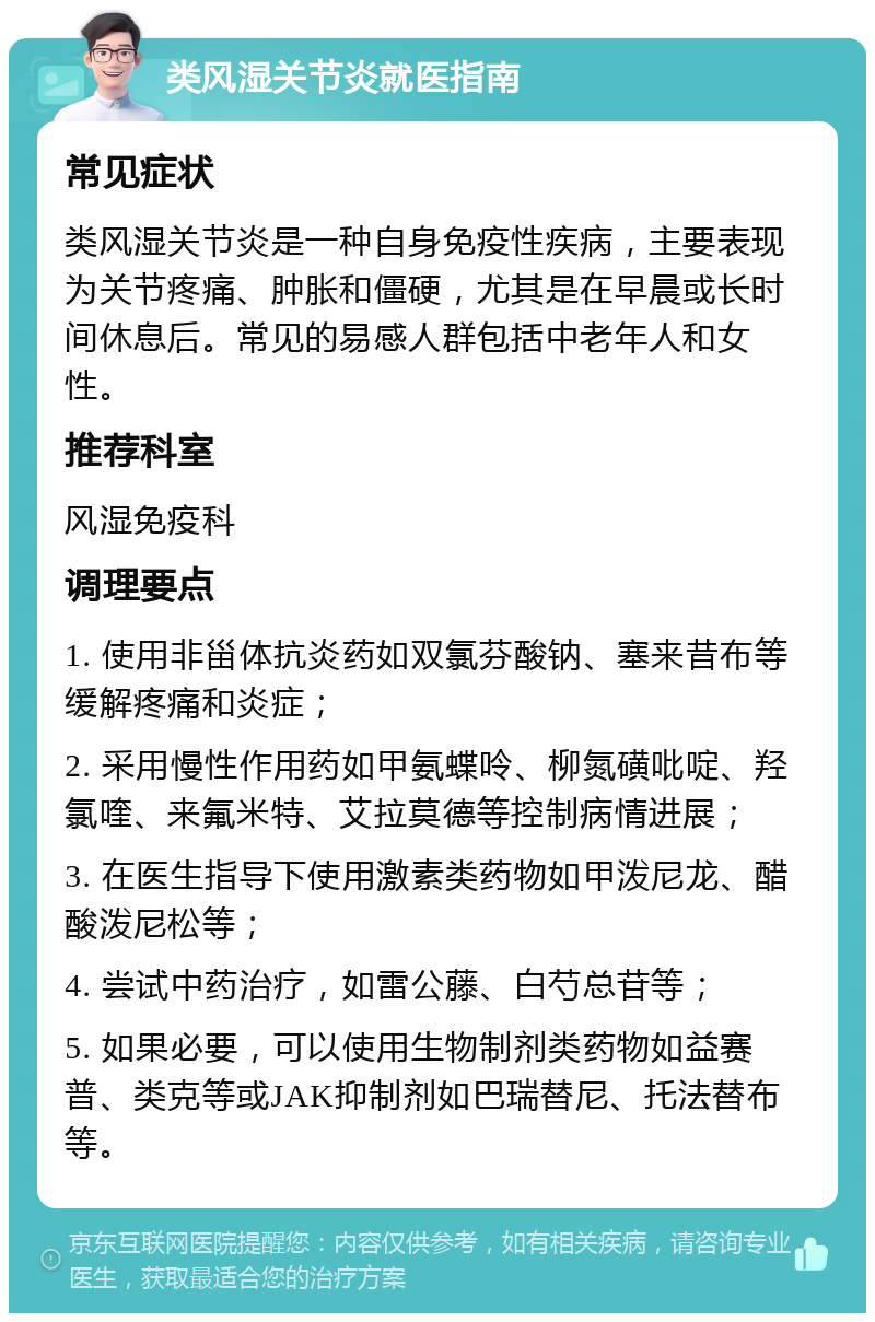 类风湿关节炎就医指南 常见症状 类风湿关节炎是一种自身免疫性疾病，主要表现为关节疼痛、肿胀和僵硬，尤其是在早晨或长时间休息后。常见的易感人群包括中老年人和女性。 推荐科室 风湿免疫科 调理要点 1. 使用非甾体抗炎药如双氯芬酸钠、塞来昔布等缓解疼痛和炎症； 2. 采用慢性作用药如甲氨蝶呤、柳氮磺吡啶、羟氯喹、来氟米特、艾拉莫德等控制病情进展； 3. 在医生指导下使用激素类药物如甲泼尼龙、醋酸泼尼松等； 4. 尝试中药治疗，如雷公藤、白芍总苷等； 5. 如果必要，可以使用生物制剂类药物如益赛普、类克等或JAK抑制剂如巴瑞替尼、托法替布等。