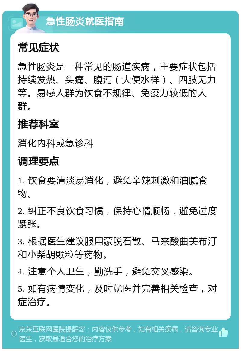 急性肠炎就医指南 常见症状 急性肠炎是一种常见的肠道疾病，主要症状包括持续发热、头痛、腹泻（大便水样）、四肢无力等。易感人群为饮食不规律、免疫力较低的人群。 推荐科室 消化内科或急诊科 调理要点 1. 饮食要清淡易消化，避免辛辣刺激和油腻食物。 2. 纠正不良饮食习惯，保持心情顺畅，避免过度紧张。 3. 根据医生建议服用蒙脱石散、马来酸曲美布汀和小柴胡颗粒等药物。 4. 注意个人卫生，勤洗手，避免交叉感染。 5. 如有病情变化，及时就医并完善相关检查，对症治疗。