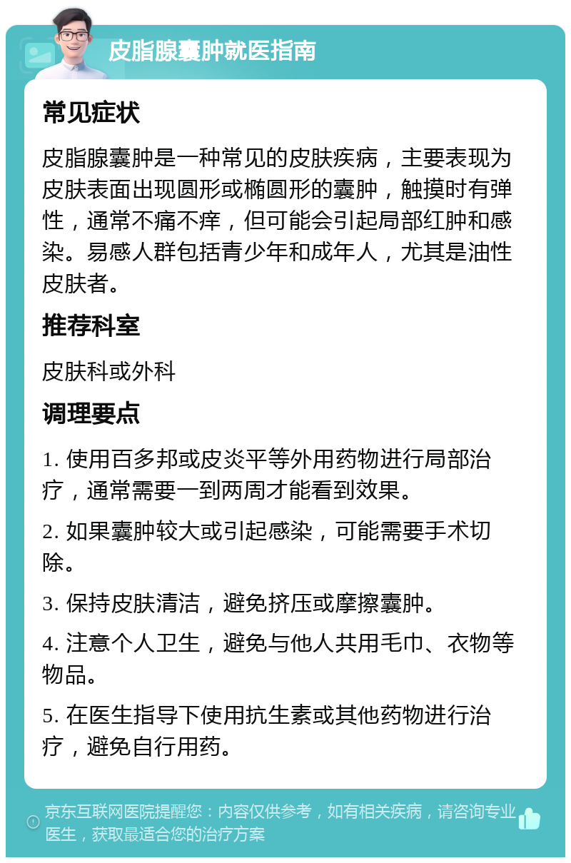 皮脂腺囊肿就医指南 常见症状 皮脂腺囊肿是一种常见的皮肤疾病，主要表现为皮肤表面出现圆形或椭圆形的囊肿，触摸时有弹性，通常不痛不痒，但可能会引起局部红肿和感染。易感人群包括青少年和成年人，尤其是油性皮肤者。 推荐科室 皮肤科或外科 调理要点 1. 使用百多邦或皮炎平等外用药物进行局部治疗，通常需要一到两周才能看到效果。 2. 如果囊肿较大或引起感染，可能需要手术切除。 3. 保持皮肤清洁，避免挤压或摩擦囊肿。 4. 注意个人卫生，避免与他人共用毛巾、衣物等物品。 5. 在医生指导下使用抗生素或其他药物进行治疗，避免自行用药。