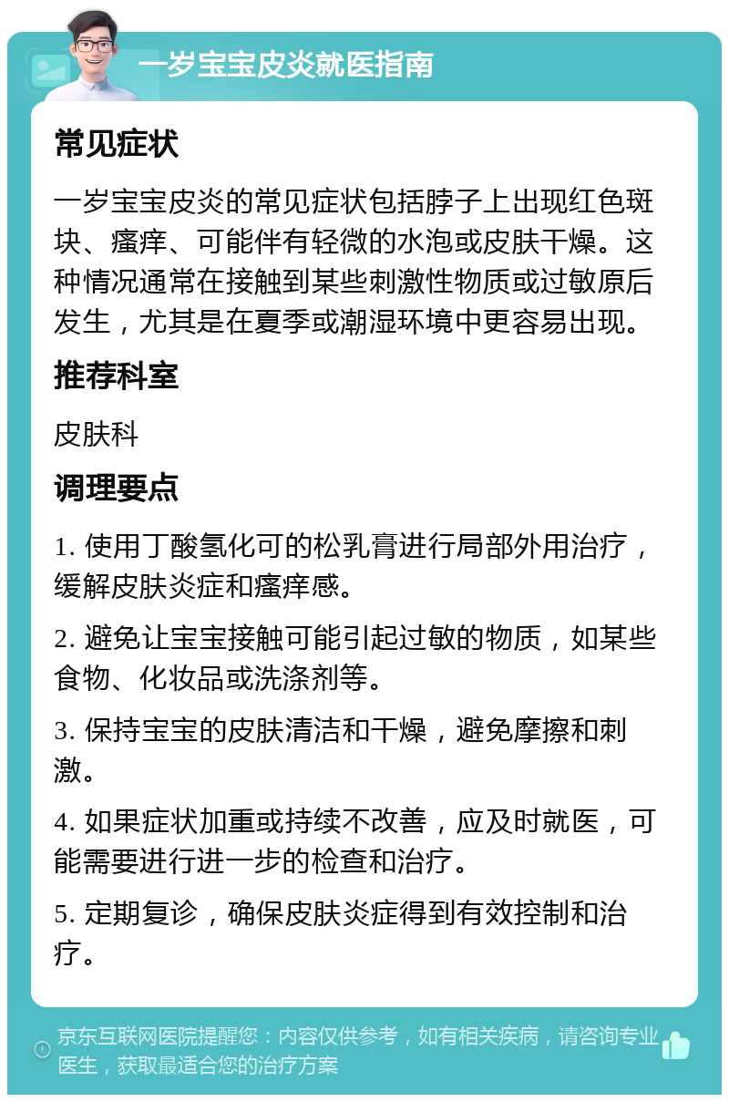 一岁宝宝皮炎就医指南 常见症状 一岁宝宝皮炎的常见症状包括脖子上出现红色斑块、瘙痒、可能伴有轻微的水泡或皮肤干燥。这种情况通常在接触到某些刺激性物质或过敏原后发生，尤其是在夏季或潮湿环境中更容易出现。 推荐科室 皮肤科 调理要点 1. 使用丁酸氢化可的松乳膏进行局部外用治疗，缓解皮肤炎症和瘙痒感。 2. 避免让宝宝接触可能引起过敏的物质，如某些食物、化妆品或洗涤剂等。 3. 保持宝宝的皮肤清洁和干燥，避免摩擦和刺激。 4. 如果症状加重或持续不改善，应及时就医，可能需要进行进一步的检查和治疗。 5. 定期复诊，确保皮肤炎症得到有效控制和治疗。