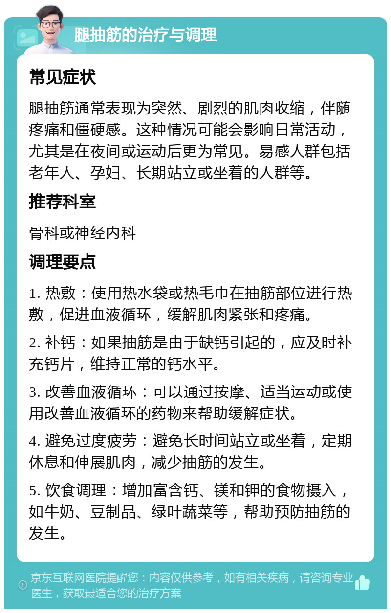 腿抽筋的治疗与调理 常见症状 腿抽筋通常表现为突然、剧烈的肌肉收缩，伴随疼痛和僵硬感。这种情况可能会影响日常活动，尤其是在夜间或运动后更为常见。易感人群包括老年人、孕妇、长期站立或坐着的人群等。 推荐科室 骨科或神经内科 调理要点 1. 热敷：使用热水袋或热毛巾在抽筋部位进行热敷，促进血液循环，缓解肌肉紧张和疼痛。 2. 补钙：如果抽筋是由于缺钙引起的，应及时补充钙片，维持正常的钙水平。 3. 改善血液循环：可以通过按摩、适当运动或使用改善血液循环的药物来帮助缓解症状。 4. 避免过度疲劳：避免长时间站立或坐着，定期休息和伸展肌肉，减少抽筋的发生。 5. 饮食调理：增加富含钙、镁和钾的食物摄入，如牛奶、豆制品、绿叶蔬菜等，帮助预防抽筋的发生。