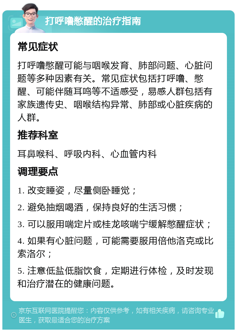 打呼噜憋醒的治疗指南 常见症状 打呼噜憋醒可能与咽喉发育、肺部问题、心脏问题等多种因素有关。常见症状包括打呼噜、憋醒、可能伴随耳鸣等不适感受，易感人群包括有家族遗传史、咽喉结构异常、肺部或心脏疾病的人群。 推荐科室 耳鼻喉科、呼吸内科、心血管内科 调理要点 1. 改变睡姿，尽量侧卧睡觉； 2. 避免抽烟喝酒，保持良好的生活习惯； 3. 可以服用喘定片或桂龙咳喘宁缓解憋醒症状； 4. 如果有心脏问题，可能需要服用倍他洛克或比索洛尔； 5. 注意低盐低脂饮食，定期进行体检，及时发现和治疗潜在的健康问题。