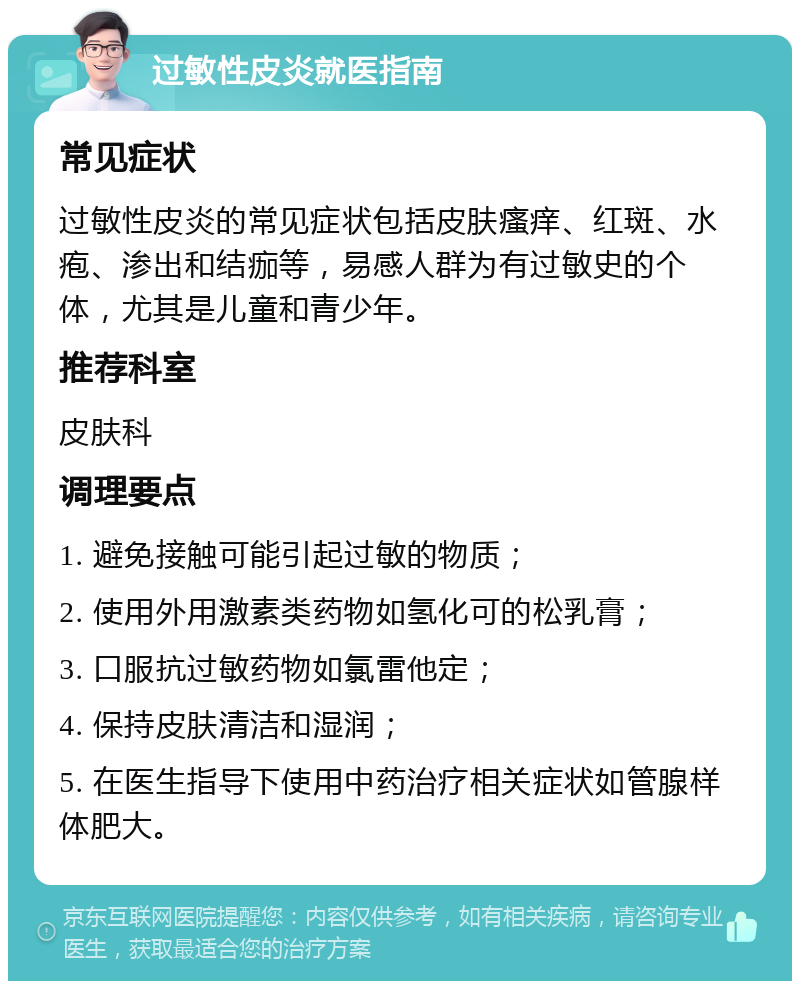 过敏性皮炎就医指南 常见症状 过敏性皮炎的常见症状包括皮肤瘙痒、红斑、水疱、渗出和结痂等，易感人群为有过敏史的个体，尤其是儿童和青少年。 推荐科室 皮肤科 调理要点 1. 避免接触可能引起过敏的物质； 2. 使用外用激素类药物如氢化可的松乳膏； 3. 口服抗过敏药物如氯雷他定； 4. 保持皮肤清洁和湿润； 5. 在医生指导下使用中药治疗相关症状如管腺样体肥大。