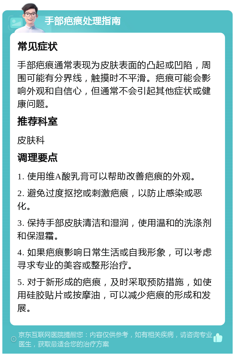 手部疤痕处理指南 常见症状 手部疤痕通常表现为皮肤表面的凸起或凹陷，周围可能有分界线，触摸时不平滑。疤痕可能会影响外观和自信心，但通常不会引起其他症状或健康问题。 推荐科室 皮肤科 调理要点 1. 使用维A酸乳膏可以帮助改善疤痕的外观。 2. 避免过度抠挖或刺激疤痕，以防止感染或恶化。 3. 保持手部皮肤清洁和湿润，使用温和的洗涤剂和保湿霜。 4. 如果疤痕影响日常生活或自我形象，可以考虑寻求专业的美容或整形治疗。 5. 对于新形成的疤痕，及时采取预防措施，如使用硅胶贴片或按摩油，可以减少疤痕的形成和发展。