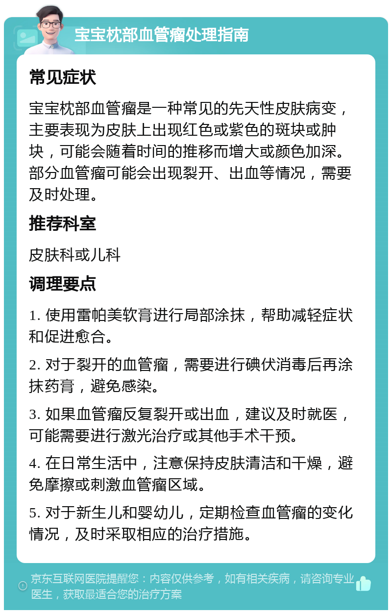 宝宝枕部血管瘤处理指南 常见症状 宝宝枕部血管瘤是一种常见的先天性皮肤病变，主要表现为皮肤上出现红色或紫色的斑块或肿块，可能会随着时间的推移而增大或颜色加深。部分血管瘤可能会出现裂开、出血等情况，需要及时处理。 推荐科室 皮肤科或儿科 调理要点 1. 使用雷帕美软膏进行局部涂抹，帮助减轻症状和促进愈合。 2. 对于裂开的血管瘤，需要进行碘伏消毒后再涂抹药膏，避免感染。 3. 如果血管瘤反复裂开或出血，建议及时就医，可能需要进行激光治疗或其他手术干预。 4. 在日常生活中，注意保持皮肤清洁和干燥，避免摩擦或刺激血管瘤区域。 5. 对于新生儿和婴幼儿，定期检查血管瘤的变化情况，及时采取相应的治疗措施。