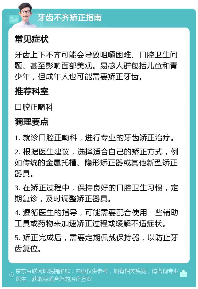 牙齿不齐矫正指南 常见症状 牙齿上下不齐可能会导致咀嚼困难、口腔卫生问题、甚至影响面部美观。易感人群包括儿童和青少年，但成年人也可能需要矫正牙齿。 推荐科室 口腔正畸科 调理要点 1. 就诊口腔正畸科，进行专业的牙齿矫正治疗。 2. 根据医生建议，选择适合自己的矫正方式，例如传统的金属托槽、隐形矫正器或其他新型矫正器具。 3. 在矫正过程中，保持良好的口腔卫生习惯，定期复诊，及时调整矫正器具。 4. 遵循医生的指导，可能需要配合使用一些辅助工具或药物来加速矫正过程或缓解不适症状。 5. 矫正完成后，需要定期佩戴保持器，以防止牙齿复位。