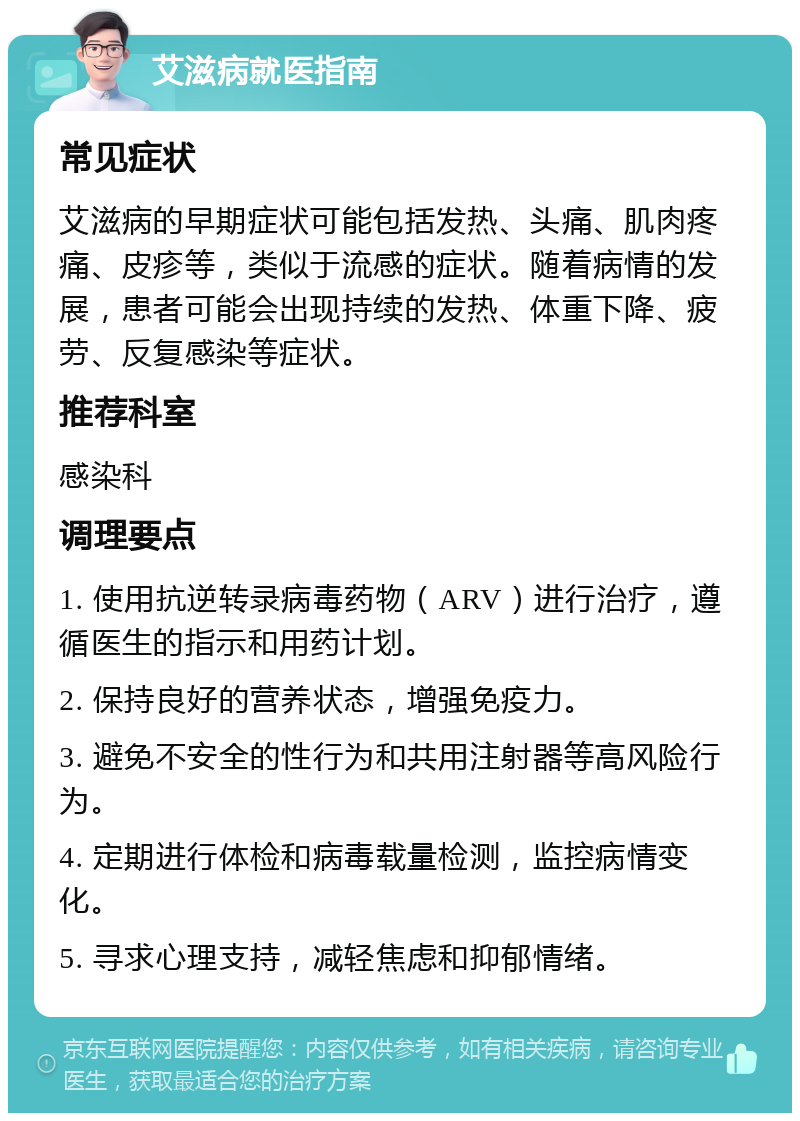 艾滋病就医指南 常见症状 艾滋病的早期症状可能包括发热、头痛、肌肉疼痛、皮疹等，类似于流感的症状。随着病情的发展，患者可能会出现持续的发热、体重下降、疲劳、反复感染等症状。 推荐科室 感染科 调理要点 1. 使用抗逆转录病毒药物（ARV）进行治疗，遵循医生的指示和用药计划。 2. 保持良好的营养状态，增强免疫力。 3. 避免不安全的性行为和共用注射器等高风险行为。 4. 定期进行体检和病毒载量检测，监控病情变化。 5. 寻求心理支持，减轻焦虑和抑郁情绪。