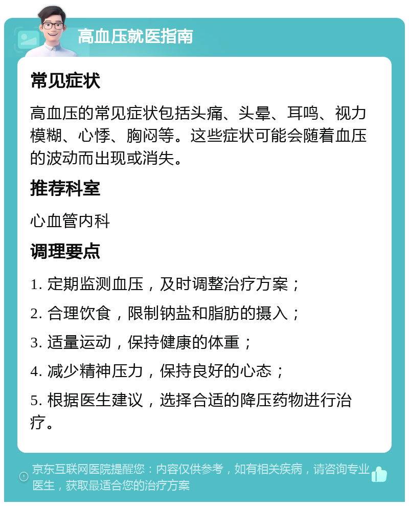 高血压就医指南 常见症状 高血压的常见症状包括头痛、头晕、耳鸣、视力模糊、心悸、胸闷等。这些症状可能会随着血压的波动而出现或消失。 推荐科室 心血管内科 调理要点 1. 定期监测血压，及时调整治疗方案； 2. 合理饮食，限制钠盐和脂肪的摄入； 3. 适量运动，保持健康的体重； 4. 减少精神压力，保持良好的心态； 5. 根据医生建议，选择合适的降压药物进行治疗。