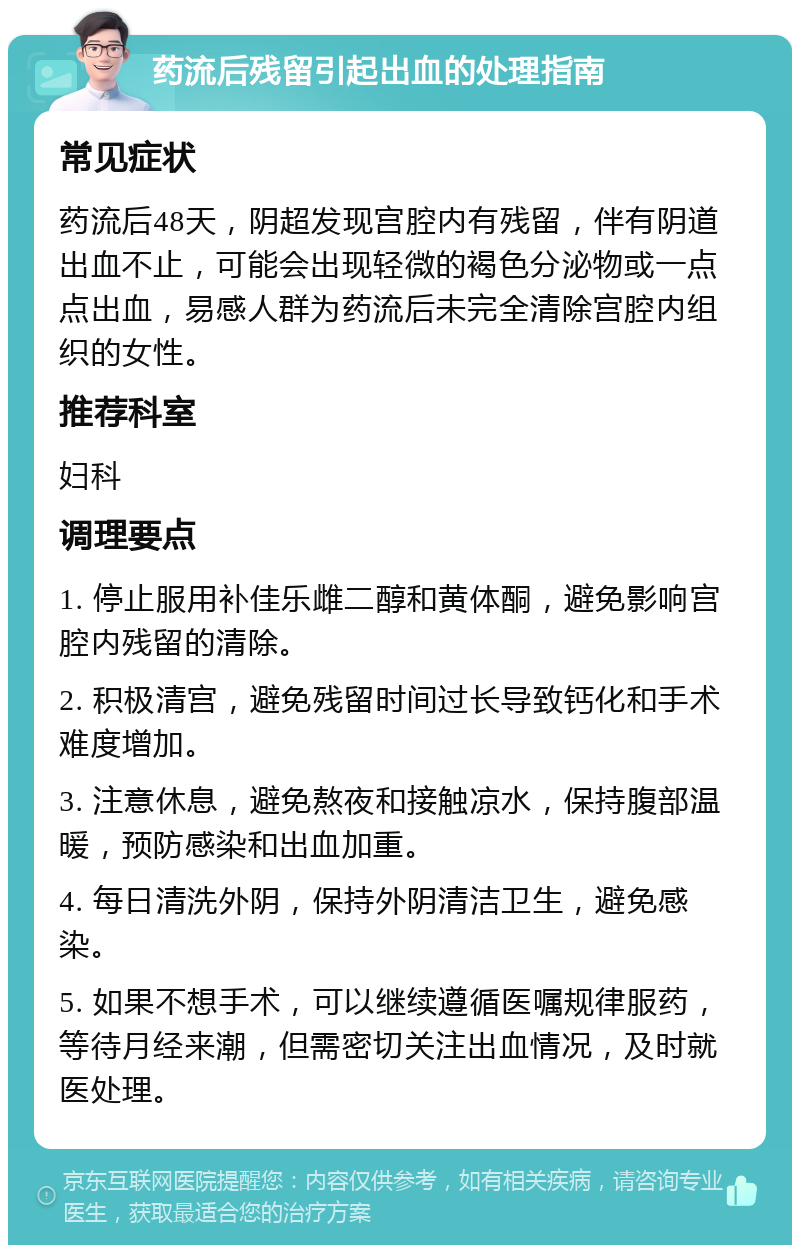 药流后残留引起出血的处理指南 常见症状 药流后48天，阴超发现宫腔内有残留，伴有阴道出血不止，可能会出现轻微的褐色分泌物或一点点出血，易感人群为药流后未完全清除宫腔内组织的女性。 推荐科室 妇科 调理要点 1. 停止服用补佳乐雌二醇和黄体酮，避免影响宫腔内残留的清除。 2. 积极清宫，避免残留时间过长导致钙化和手术难度增加。 3. 注意休息，避免熬夜和接触凉水，保持腹部温暖，预防感染和出血加重。 4. 每日清洗外阴，保持外阴清洁卫生，避免感染。 5. 如果不想手术，可以继续遵循医嘱规律服药，等待月经来潮，但需密切关注出血情况，及时就医处理。