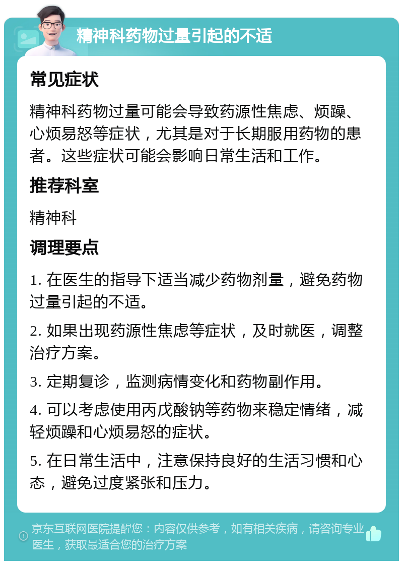 精神科药物过量引起的不适 常见症状 精神科药物过量可能会导致药源性焦虑、烦躁、心烦易怒等症状，尤其是对于长期服用药物的患者。这些症状可能会影响日常生活和工作。 推荐科室 精神科 调理要点 1. 在医生的指导下适当减少药物剂量，避免药物过量引起的不适。 2. 如果出现药源性焦虑等症状，及时就医，调整治疗方案。 3. 定期复诊，监测病情变化和药物副作用。 4. 可以考虑使用丙戊酸钠等药物来稳定情绪，减轻烦躁和心烦易怒的症状。 5. 在日常生活中，注意保持良好的生活习惯和心态，避免过度紧张和压力。