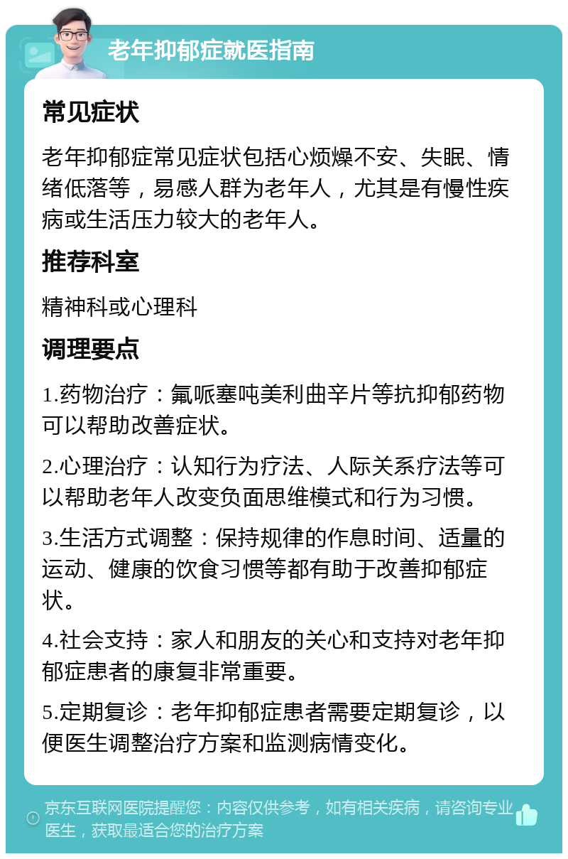 老年抑郁症就医指南 常见症状 老年抑郁症常见症状包括心烦燥不安、失眠、情绪低落等，易感人群为老年人，尤其是有慢性疾病或生活压力较大的老年人。 推荐科室 精神科或心理科 调理要点 1.药物治疗：氟哌塞吨美利曲辛片等抗抑郁药物可以帮助改善症状。 2.心理治疗：认知行为疗法、人际关系疗法等可以帮助老年人改变负面思维模式和行为习惯。 3.生活方式调整：保持规律的作息时间、适量的运动、健康的饮食习惯等都有助于改善抑郁症状。 4.社会支持：家人和朋友的关心和支持对老年抑郁症患者的康复非常重要。 5.定期复诊：老年抑郁症患者需要定期复诊，以便医生调整治疗方案和监测病情变化。