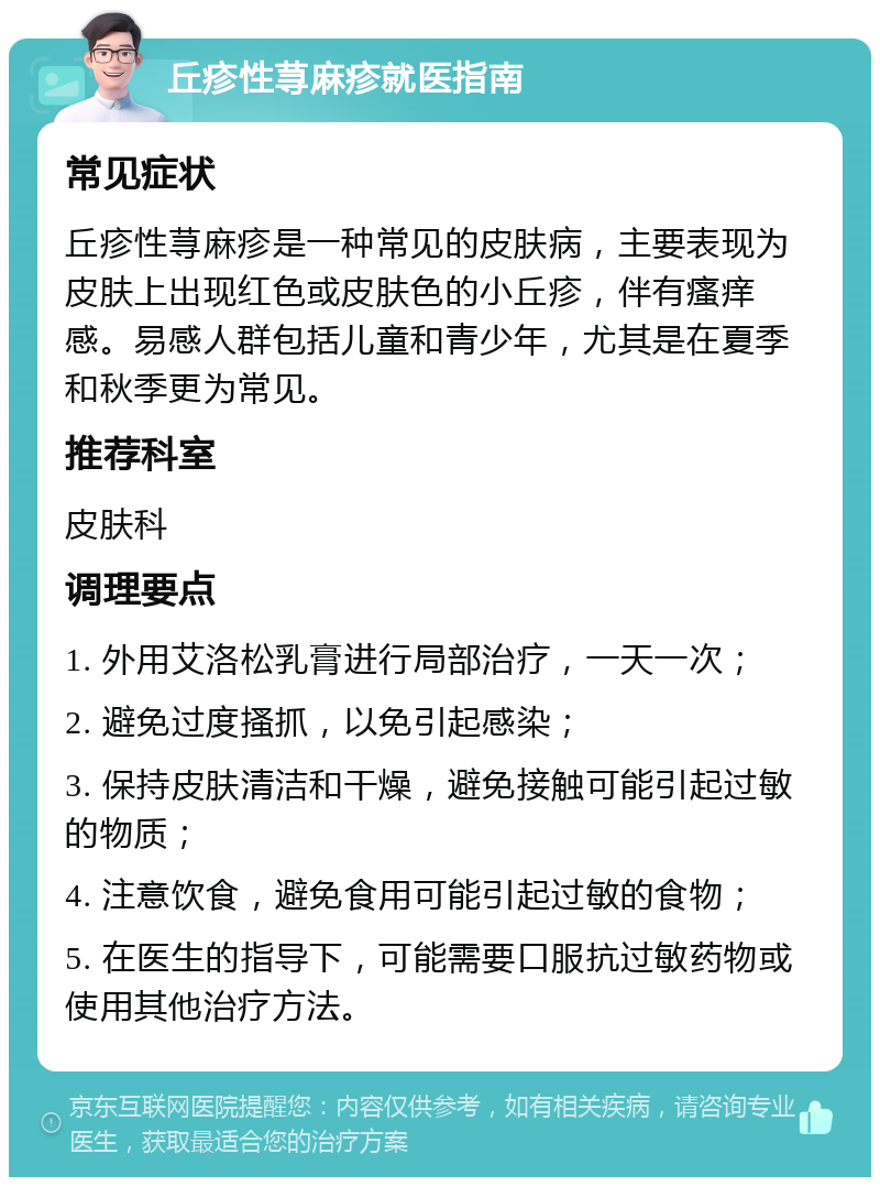 丘疹性荨麻疹就医指南 常见症状 丘疹性荨麻疹是一种常见的皮肤病，主要表现为皮肤上出现红色或皮肤色的小丘疹，伴有瘙痒感。易感人群包括儿童和青少年，尤其是在夏季和秋季更为常见。 推荐科室 皮肤科 调理要点 1. 外用艾洛松乳膏进行局部治疗，一天一次； 2. 避免过度搔抓，以免引起感染； 3. 保持皮肤清洁和干燥，避免接触可能引起过敏的物质； 4. 注意饮食，避免食用可能引起过敏的食物； 5. 在医生的指导下，可能需要口服抗过敏药物或使用其他治疗方法。