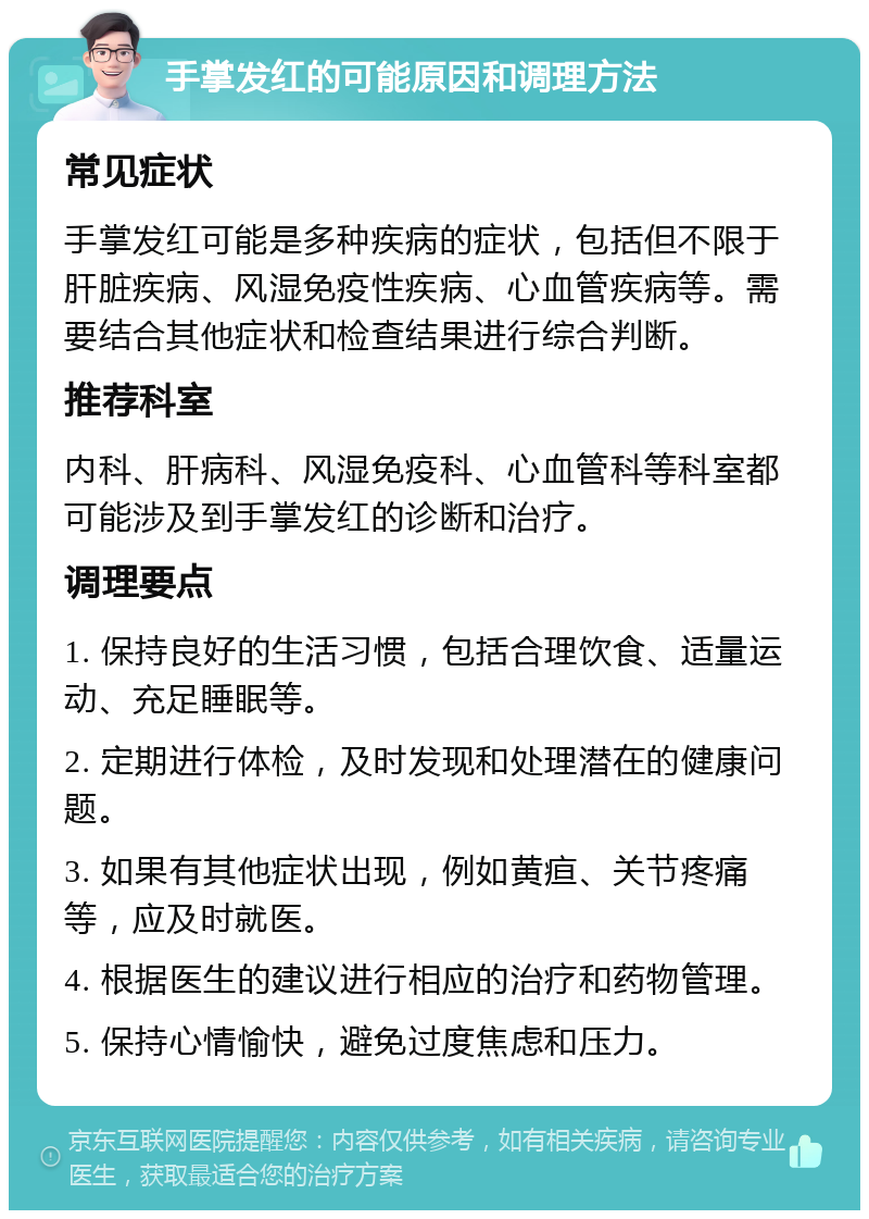 手掌发红的可能原因和调理方法 常见症状 手掌发红可能是多种疾病的症状，包括但不限于肝脏疾病、风湿免疫性疾病、心血管疾病等。需要结合其他症状和检查结果进行综合判断。 推荐科室 内科、肝病科、风湿免疫科、心血管科等科室都可能涉及到手掌发红的诊断和治疗。 调理要点 1. 保持良好的生活习惯，包括合理饮食、适量运动、充足睡眠等。 2. 定期进行体检，及时发现和处理潜在的健康问题。 3. 如果有其他症状出现，例如黄疸、关节疼痛等，应及时就医。 4. 根据医生的建议进行相应的治疗和药物管理。 5. 保持心情愉快，避免过度焦虑和压力。