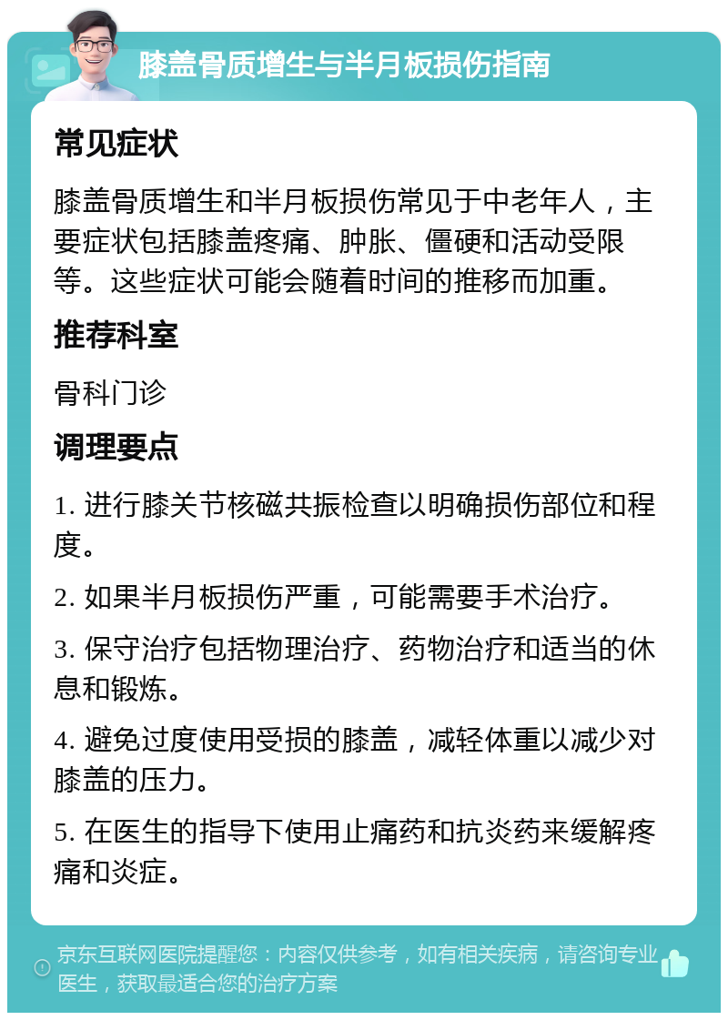 膝盖骨质增生与半月板损伤指南 常见症状 膝盖骨质增生和半月板损伤常见于中老年人，主要症状包括膝盖疼痛、肿胀、僵硬和活动受限等。这些症状可能会随着时间的推移而加重。 推荐科室 骨科门诊 调理要点 1. 进行膝关节核磁共振检查以明确损伤部位和程度。 2. 如果半月板损伤严重，可能需要手术治疗。 3. 保守治疗包括物理治疗、药物治疗和适当的休息和锻炼。 4. 避免过度使用受损的膝盖，减轻体重以减少对膝盖的压力。 5. 在医生的指导下使用止痛药和抗炎药来缓解疼痛和炎症。