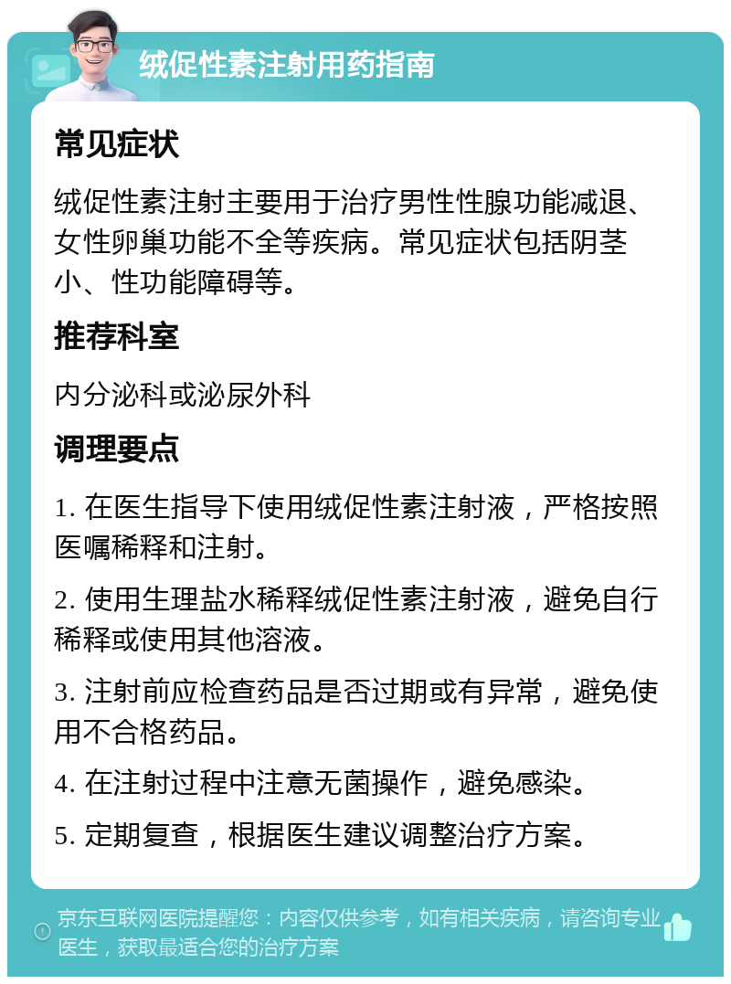 绒促性素注射用药指南 常见症状 绒促性素注射主要用于治疗男性性腺功能减退、女性卵巢功能不全等疾病。常见症状包括阴茎小、性功能障碍等。 推荐科室 内分泌科或泌尿外科 调理要点 1. 在医生指导下使用绒促性素注射液，严格按照医嘱稀释和注射。 2. 使用生理盐水稀释绒促性素注射液，避免自行稀释或使用其他溶液。 3. 注射前应检查药品是否过期或有异常，避免使用不合格药品。 4. 在注射过程中注意无菌操作，避免感染。 5. 定期复查，根据医生建议调整治疗方案。