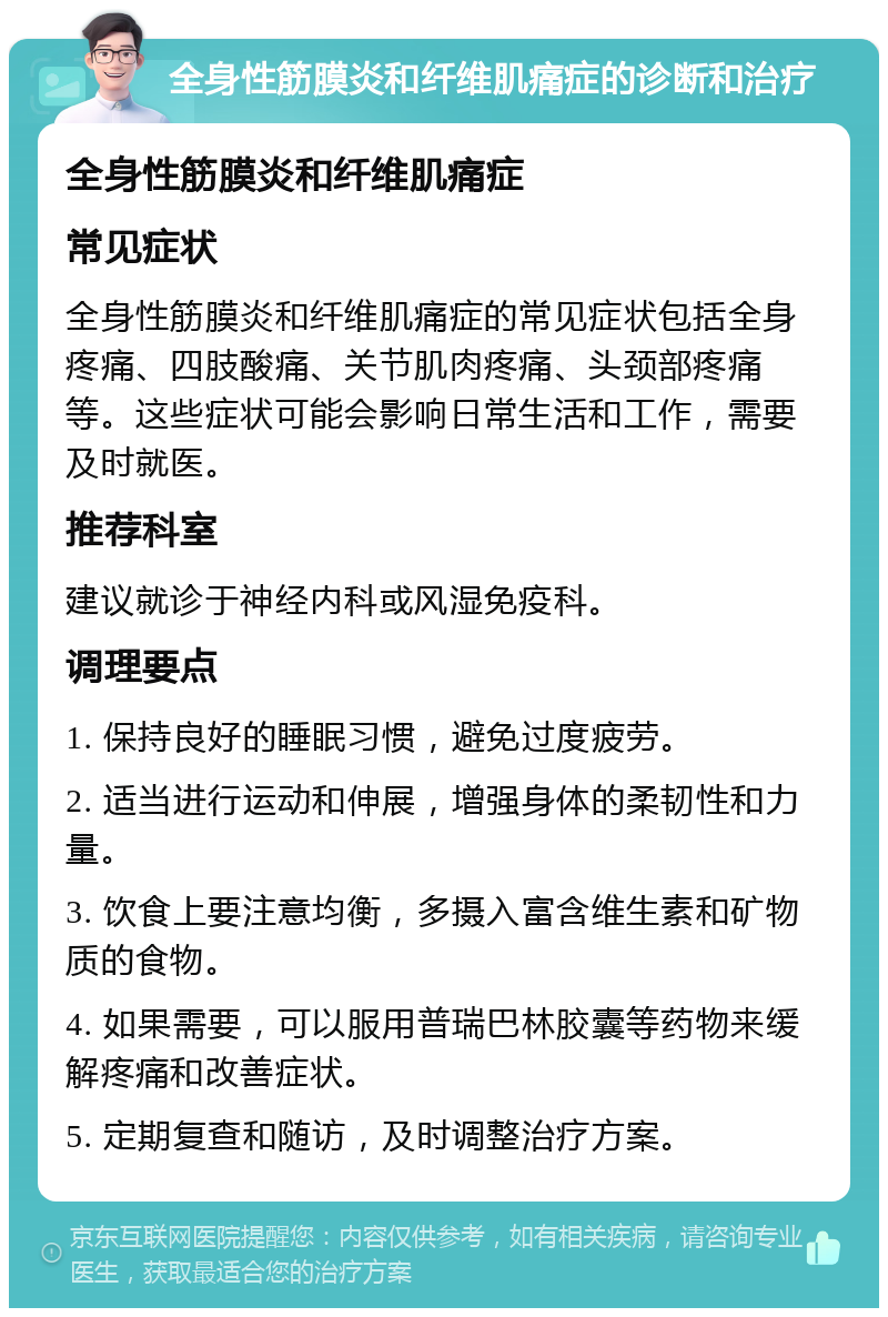 全身性筋膜炎和纤维肌痛症的诊断和治疗 全身性筋膜炎和纤维肌痛症 常见症状 全身性筋膜炎和纤维肌痛症的常见症状包括全身疼痛、四肢酸痛、关节肌肉疼痛、头颈部疼痛等。这些症状可能会影响日常生活和工作，需要及时就医。 推荐科室 建议就诊于神经内科或风湿免疫科。 调理要点 1. 保持良好的睡眠习惯，避免过度疲劳。 2. 适当进行运动和伸展，增强身体的柔韧性和力量。 3. 饮食上要注意均衡，多摄入富含维生素和矿物质的食物。 4. 如果需要，可以服用普瑞巴林胶囊等药物来缓解疼痛和改善症状。 5. 定期复查和随访，及时调整治疗方案。