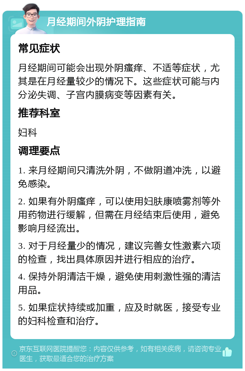 月经期间外阴护理指南 常见症状 月经期间可能会出现外阴瘙痒、不适等症状，尤其是在月经量较少的情况下。这些症状可能与内分泌失调、子宫内膜病变等因素有关。 推荐科室 妇科 调理要点 1. 来月经期间只清洗外阴，不做阴道冲洗，以避免感染。 2. 如果有外阴瘙痒，可以使用妇肤康喷雾剂等外用药物进行缓解，但需在月经结束后使用，避免影响月经流出。 3. 对于月经量少的情况，建议完善女性激素六项的检查，找出具体原因并进行相应的治疗。 4. 保持外阴清洁干燥，避免使用刺激性强的清洁用品。 5. 如果症状持续或加重，应及时就医，接受专业的妇科检查和治疗。