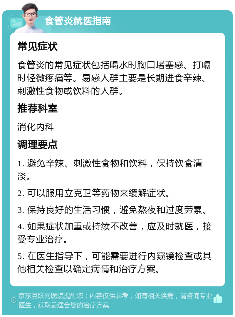 食管炎就医指南 常见症状 食管炎的常见症状包括喝水时胸口堵塞感、打嗝时轻微疼痛等。易感人群主要是长期进食辛辣、刺激性食物或饮料的人群。 推荐科室 消化内科 调理要点 1. 避免辛辣、刺激性食物和饮料，保持饮食清淡。 2. 可以服用立克卫等药物来缓解症状。 3. 保持良好的生活习惯，避免熬夜和过度劳累。 4. 如果症状加重或持续不改善，应及时就医，接受专业治疗。 5. 在医生指导下，可能需要进行内窥镜检查或其他相关检查以确定病情和治疗方案。