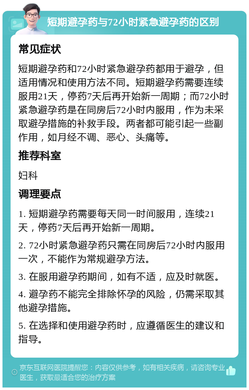 短期避孕药与72小时紧急避孕药的区别 常见症状 短期避孕药和72小时紧急避孕药都用于避孕，但适用情况和使用方法不同。短期避孕药需要连续服用21天，停药7天后再开始新一周期；而72小时紧急避孕药是在同房后72小时内服用，作为未采取避孕措施的补救手段。两者都可能引起一些副作用，如月经不调、恶心、头痛等。 推荐科室 妇科 调理要点 1. 短期避孕药需要每天同一时间服用，连续21天，停药7天后再开始新一周期。 2. 72小时紧急避孕药只需在同房后72小时内服用一次，不能作为常规避孕方法。 3. 在服用避孕药期间，如有不适，应及时就医。 4. 避孕药不能完全排除怀孕的风险，仍需采取其他避孕措施。 5. 在选择和使用避孕药时，应遵循医生的建议和指导。