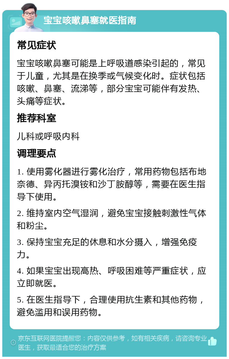 宝宝咳嗽鼻塞就医指南 常见症状 宝宝咳嗽鼻塞可能是上呼吸道感染引起的，常见于儿童，尤其是在换季或气候变化时。症状包括咳嗽、鼻塞、流涕等，部分宝宝可能伴有发热、头痛等症状。 推荐科室 儿科或呼吸内科 调理要点 1. 使用雾化器进行雾化治疗，常用药物包括布地奈德、异丙托溴铵和沙丁胺醇等，需要在医生指导下使用。 2. 维持室内空气湿润，避免宝宝接触刺激性气体和粉尘。 3. 保持宝宝充足的休息和水分摄入，增强免疫力。 4. 如果宝宝出现高热、呼吸困难等严重症状，应立即就医。 5. 在医生指导下，合理使用抗生素和其他药物，避免滥用和误用药物。