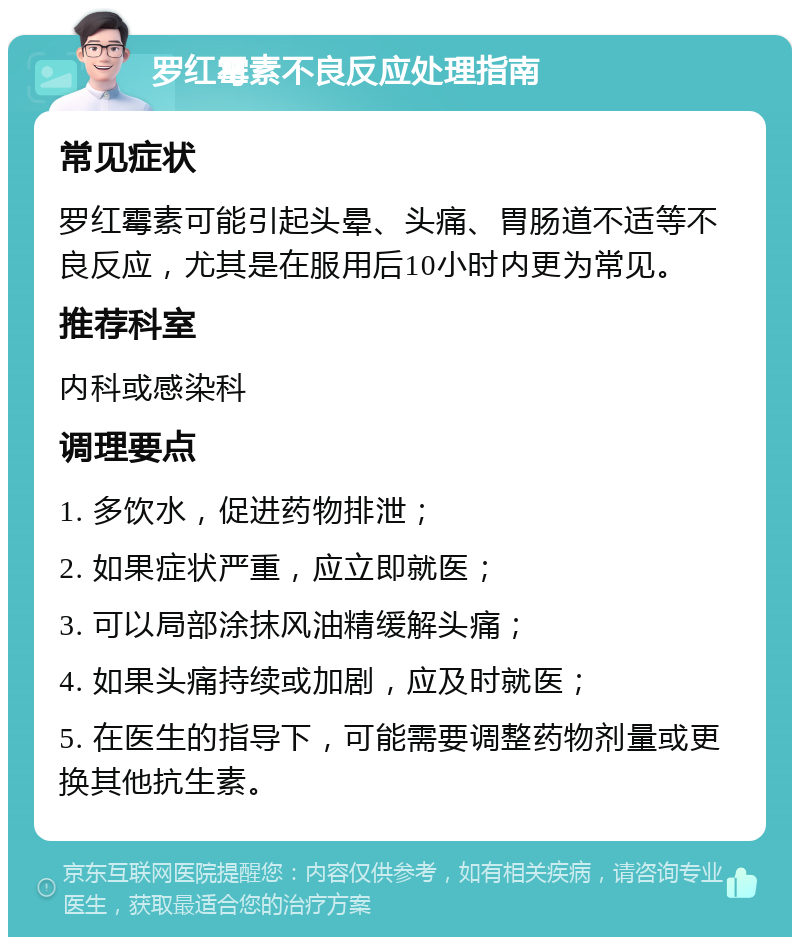 罗红霉素不良反应处理指南 常见症状 罗红霉素可能引起头晕、头痛、胃肠道不适等不良反应，尤其是在服用后10小时内更为常见。 推荐科室 内科或感染科 调理要点 1. 多饮水，促进药物排泄； 2. 如果症状严重，应立即就医； 3. 可以局部涂抹风油精缓解头痛； 4. 如果头痛持续或加剧，应及时就医； 5. 在医生的指导下，可能需要调整药物剂量或更换其他抗生素。