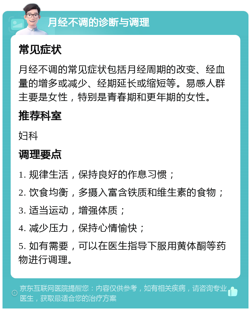 月经不调的诊断与调理 常见症状 月经不调的常见症状包括月经周期的改变、经血量的增多或减少、经期延长或缩短等。易感人群主要是女性，特别是青春期和更年期的女性。 推荐科室 妇科 调理要点 1. 规律生活，保持良好的作息习惯； 2. 饮食均衡，多摄入富含铁质和维生素的食物； 3. 适当运动，增强体质； 4. 减少压力，保持心情愉快； 5. 如有需要，可以在医生指导下服用黄体酮等药物进行调理。