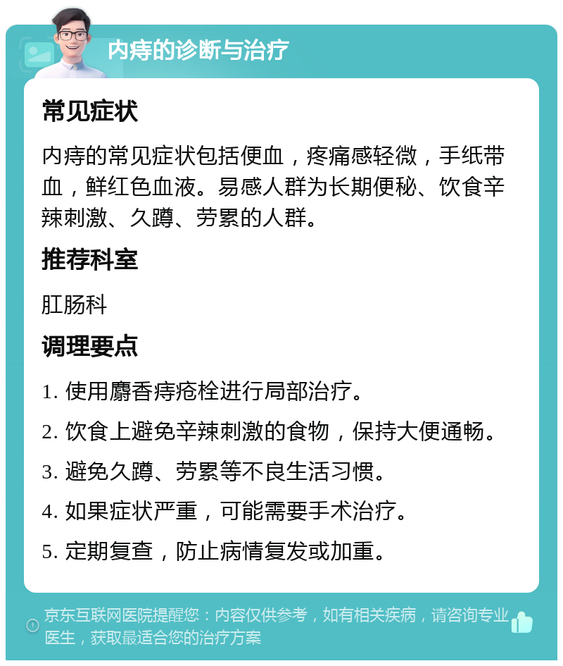 内痔的诊断与治疗 常见症状 内痔的常见症状包括便血，疼痛感轻微，手纸带血，鲜红色血液。易感人群为长期便秘、饮食辛辣刺激、久蹲、劳累的人群。 推荐科室 肛肠科 调理要点 1. 使用麝香痔疮栓进行局部治疗。 2. 饮食上避免辛辣刺激的食物，保持大便通畅。 3. 避免久蹲、劳累等不良生活习惯。 4. 如果症状严重，可能需要手术治疗。 5. 定期复查，防止病情复发或加重。