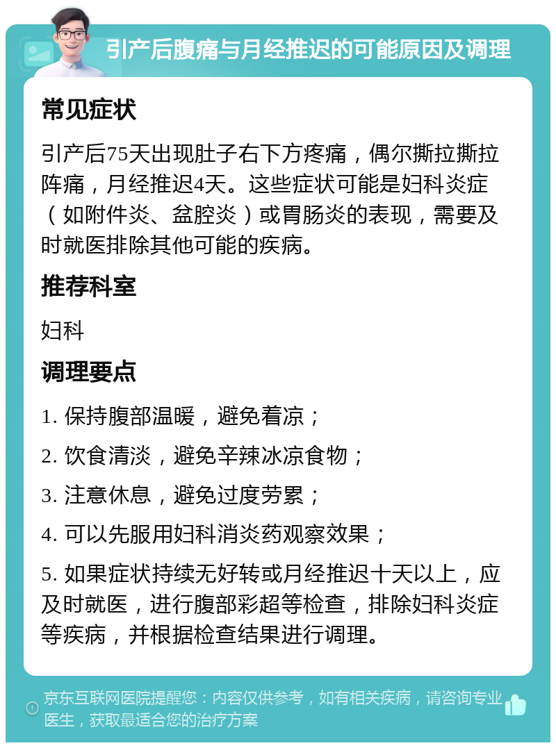 引产后腹痛与月经推迟的可能原因及调理 常见症状 引产后75天出现肚子右下方疼痛，偶尔撕拉撕拉阵痛，月经推迟4天。这些症状可能是妇科炎症（如附件炎、盆腔炎）或胃肠炎的表现，需要及时就医排除其他可能的疾病。 推荐科室 妇科 调理要点 1. 保持腹部温暖，避免着凉； 2. 饮食清淡，避免辛辣冰凉食物； 3. 注意休息，避免过度劳累； 4. 可以先服用妇科消炎药观察效果； 5. 如果症状持续无好转或月经推迟十天以上，应及时就医，进行腹部彩超等检查，排除妇科炎症等疾病，并根据检查结果进行调理。