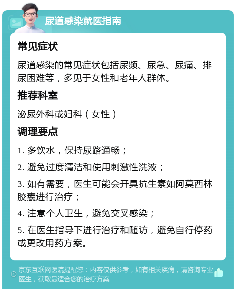 尿道感染就医指南 常见症状 尿道感染的常见症状包括尿频、尿急、尿痛、排尿困难等，多见于女性和老年人群体。 推荐科室 泌尿外科或妇科（女性） 调理要点 1. 多饮水，保持尿路通畅； 2. 避免过度清洁和使用刺激性洗液； 3. 如有需要，医生可能会开具抗生素如阿莫西林胶囊进行治疗； 4. 注意个人卫生，避免交叉感染； 5. 在医生指导下进行治疗和随访，避免自行停药或更改用药方案。