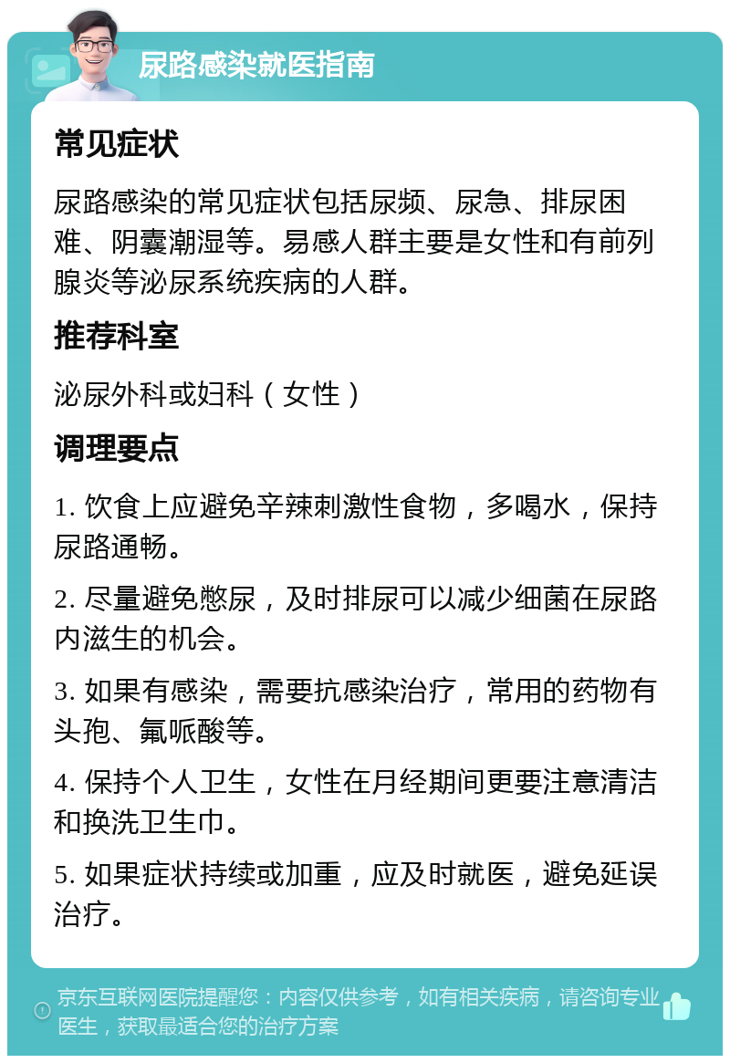 尿路感染就医指南 常见症状 尿路感染的常见症状包括尿频、尿急、排尿困难、阴囊潮湿等。易感人群主要是女性和有前列腺炎等泌尿系统疾病的人群。 推荐科室 泌尿外科或妇科（女性） 调理要点 1. 饮食上应避免辛辣刺激性食物，多喝水，保持尿路通畅。 2. 尽量避免憋尿，及时排尿可以减少细菌在尿路内滋生的机会。 3. 如果有感染，需要抗感染治疗，常用的药物有头孢、氟哌酸等。 4. 保持个人卫生，女性在月经期间更要注意清洁和换洗卫生巾。 5. 如果症状持续或加重，应及时就医，避免延误治疗。