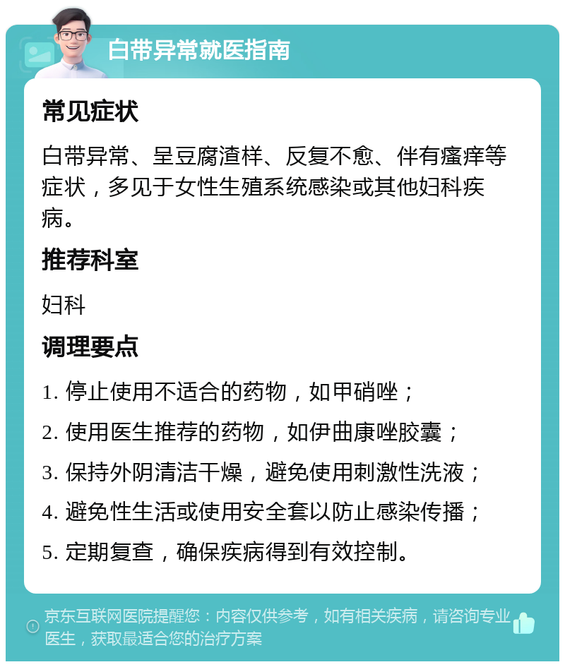 白带异常就医指南 常见症状 白带异常、呈豆腐渣样、反复不愈、伴有瘙痒等症状，多见于女性生殖系统感染或其他妇科疾病。 推荐科室 妇科 调理要点 1. 停止使用不适合的药物，如甲硝唑； 2. 使用医生推荐的药物，如伊曲康唑胶囊； 3. 保持外阴清洁干燥，避免使用刺激性洗液； 4. 避免性生活或使用安全套以防止感染传播； 5. 定期复查，确保疾病得到有效控制。