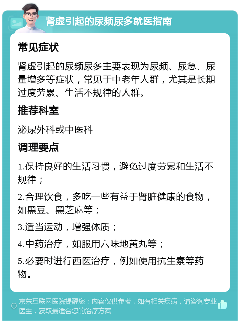 肾虚引起的尿频尿多就医指南 常见症状 肾虚引起的尿频尿多主要表现为尿频、尿急、尿量增多等症状，常见于中老年人群，尤其是长期过度劳累、生活不规律的人群。 推荐科室 泌尿外科或中医科 调理要点 1.保持良好的生活习惯，避免过度劳累和生活不规律； 2.合理饮食，多吃一些有益于肾脏健康的食物，如黑豆、黑芝麻等； 3.适当运动，增强体质； 4.中药治疗，如服用六味地黄丸等； 5.必要时进行西医治疗，例如使用抗生素等药物。