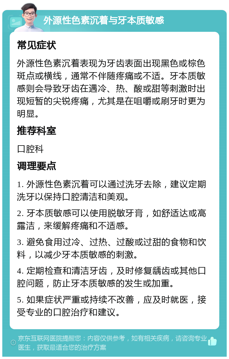 外源性色素沉着与牙本质敏感 常见症状 外源性色素沉着表现为牙齿表面出现黑色或棕色斑点或横线，通常不伴随疼痛或不适。牙本质敏感则会导致牙齿在遇冷、热、酸或甜等刺激时出现短暂的尖锐疼痛，尤其是在咀嚼或刷牙时更为明显。 推荐科室 口腔科 调理要点 1. 外源性色素沉着可以通过洗牙去除，建议定期洗牙以保持口腔清洁和美观。 2. 牙本质敏感可以使用脱敏牙膏，如舒适达或高露洁，来缓解疼痛和不适感。 3. 避免食用过冷、过热、过酸或过甜的食物和饮料，以减少牙本质敏感的刺激。 4. 定期检查和清洁牙齿，及时修复龋齿或其他口腔问题，防止牙本质敏感的发生或加重。 5. 如果症状严重或持续不改善，应及时就医，接受专业的口腔治疗和建议。