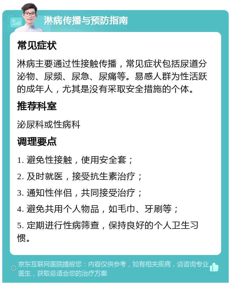 淋病传播与预防指南 常见症状 淋病主要通过性接触传播，常见症状包括尿道分泌物、尿频、尿急、尿痛等。易感人群为性活跃的成年人，尤其是没有采取安全措施的个体。 推荐科室 泌尿科或性病科 调理要点 1. 避免性接触，使用安全套； 2. 及时就医，接受抗生素治疗； 3. 通知性伴侣，共同接受治疗； 4. 避免共用个人物品，如毛巾、牙刷等； 5. 定期进行性病筛查，保持良好的个人卫生习惯。