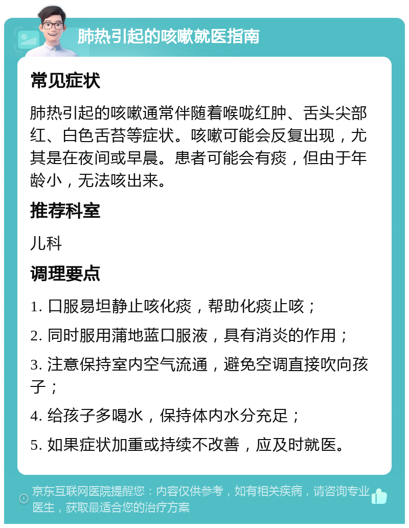 肺热引起的咳嗽就医指南 常见症状 肺热引起的咳嗽通常伴随着喉咙红肿、舌头尖部红、白色舌苔等症状。咳嗽可能会反复出现，尤其是在夜间或早晨。患者可能会有痰，但由于年龄小，无法咳出来。 推荐科室 儿科 调理要点 1. 口服易坦静止咳化痰，帮助化痰止咳； 2. 同时服用蒲地蓝口服液，具有消炎的作用； 3. 注意保持室内空气流通，避免空调直接吹向孩子； 4. 给孩子多喝水，保持体内水分充足； 5. 如果症状加重或持续不改善，应及时就医。