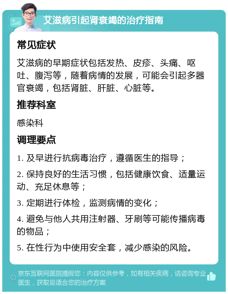 艾滋病引起肾衰竭的治疗指南 常见症状 艾滋病的早期症状包括发热、皮疹、头痛、呕吐、腹泻等，随着病情的发展，可能会引起多器官衰竭，包括肾脏、肝脏、心脏等。 推荐科室 感染科 调理要点 1. 及早进行抗病毒治疗，遵循医生的指导； 2. 保持良好的生活习惯，包括健康饮食、适量运动、充足休息等； 3. 定期进行体检，监测病情的变化； 4. 避免与他人共用注射器、牙刷等可能传播病毒的物品； 5. 在性行为中使用安全套，减少感染的风险。