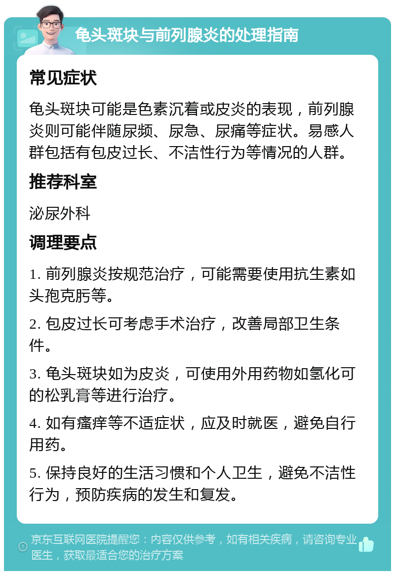 龟头斑块与前列腺炎的处理指南 常见症状 龟头斑块可能是色素沉着或皮炎的表现，前列腺炎则可能伴随尿频、尿急、尿痛等症状。易感人群包括有包皮过长、不洁性行为等情况的人群。 推荐科室 泌尿外科 调理要点 1. 前列腺炎按规范治疗，可能需要使用抗生素如头孢克肟等。 2. 包皮过长可考虑手术治疗，改善局部卫生条件。 3. 龟头斑块如为皮炎，可使用外用药物如氢化可的松乳膏等进行治疗。 4. 如有瘙痒等不适症状，应及时就医，避免自行用药。 5. 保持良好的生活习惯和个人卫生，避免不洁性行为，预防疾病的发生和复发。