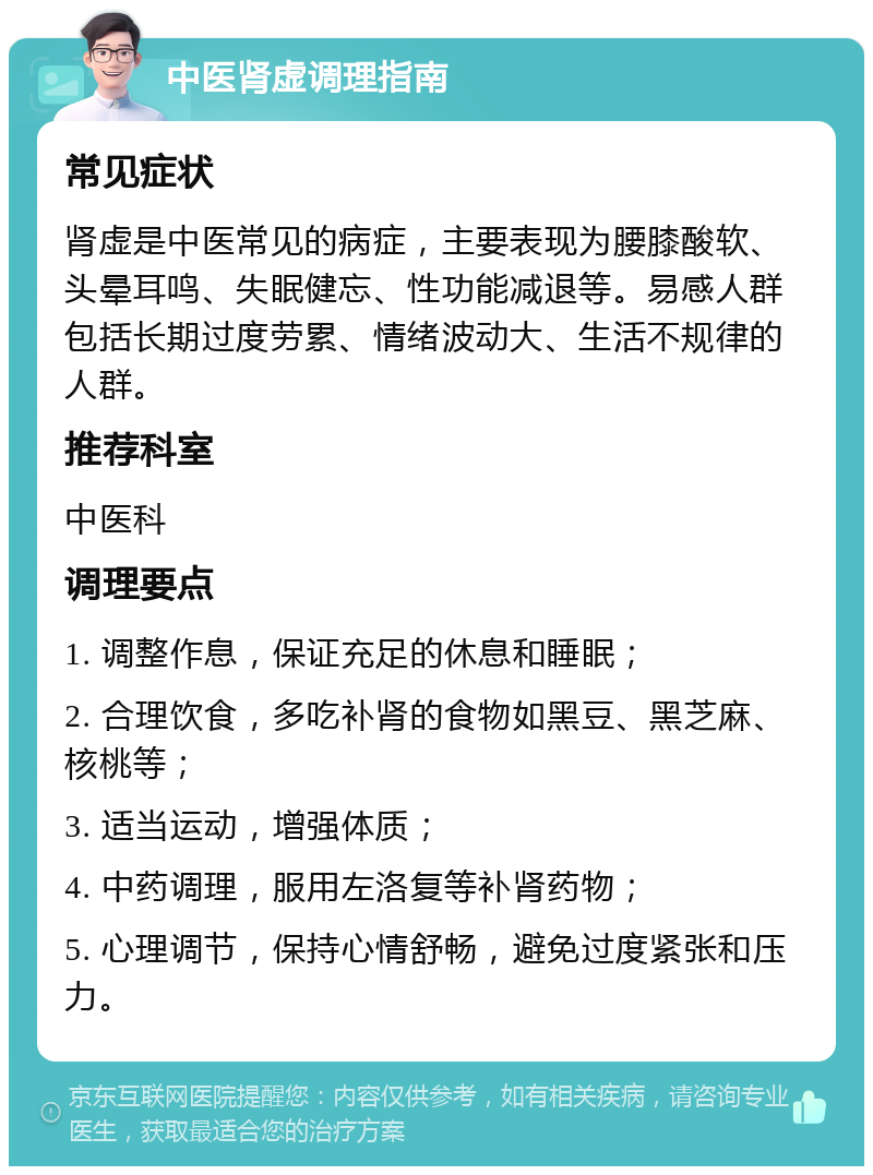 中医肾虚调理指南 常见症状 肾虚是中医常见的病症，主要表现为腰膝酸软、头晕耳鸣、失眠健忘、性功能减退等。易感人群包括长期过度劳累、情绪波动大、生活不规律的人群。 推荐科室 中医科 调理要点 1. 调整作息，保证充足的休息和睡眠； 2. 合理饮食，多吃补肾的食物如黑豆、黑芝麻、核桃等； 3. 适当运动，增强体质； 4. 中药调理，服用左洛复等补肾药物； 5. 心理调节，保持心情舒畅，避免过度紧张和压力。