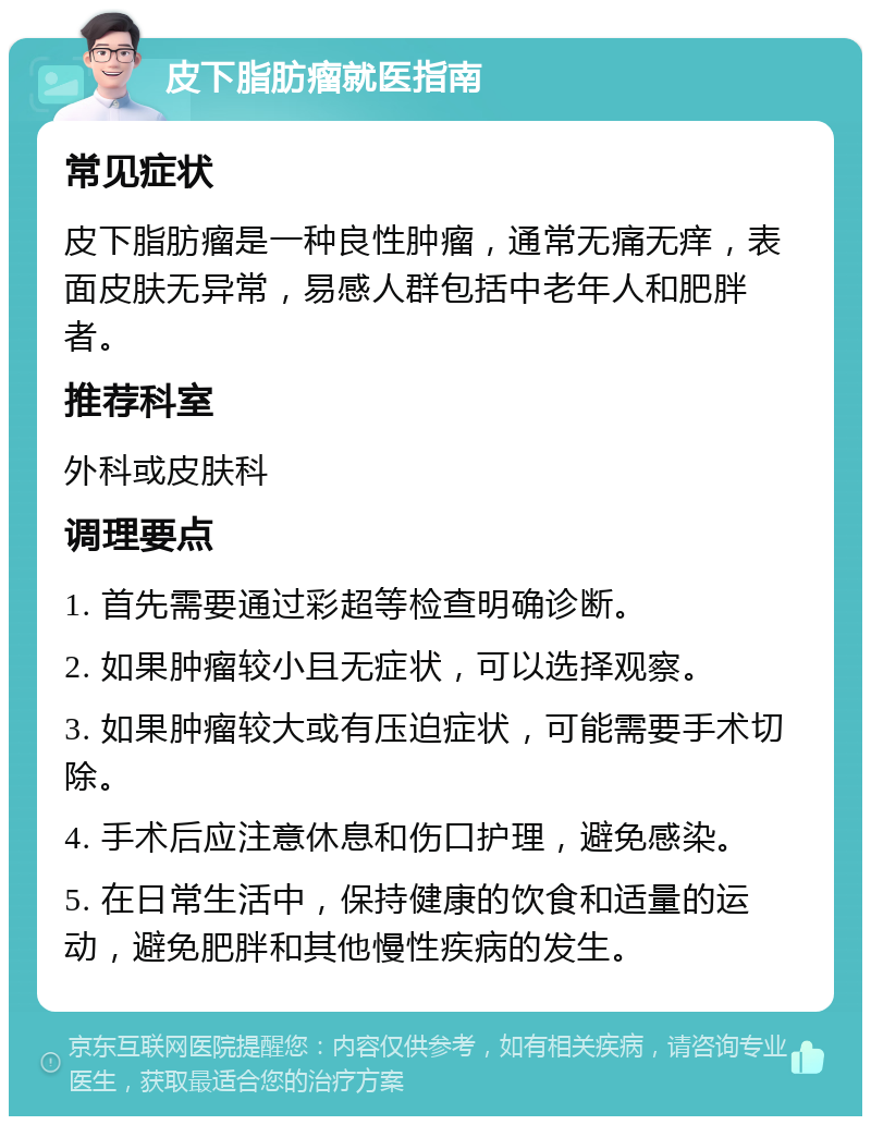 皮下脂肪瘤就医指南 常见症状 皮下脂肪瘤是一种良性肿瘤，通常无痛无痒，表面皮肤无异常，易感人群包括中老年人和肥胖者。 推荐科室 外科或皮肤科 调理要点 1. 首先需要通过彩超等检查明确诊断。 2. 如果肿瘤较小且无症状，可以选择观察。 3. 如果肿瘤较大或有压迫症状，可能需要手术切除。 4. 手术后应注意休息和伤口护理，避免感染。 5. 在日常生活中，保持健康的饮食和适量的运动，避免肥胖和其他慢性疾病的发生。