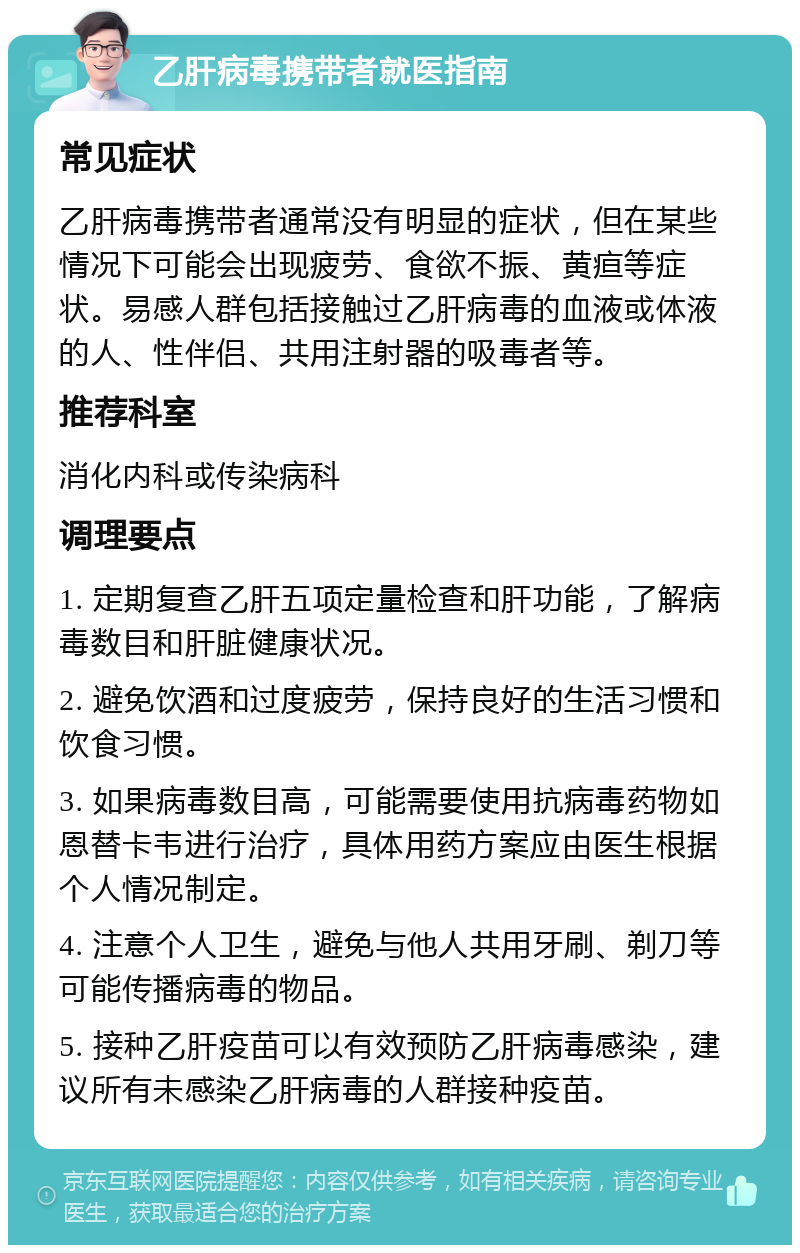 乙肝病毒携带者就医指南 常见症状 乙肝病毒携带者通常没有明显的症状，但在某些情况下可能会出现疲劳、食欲不振、黄疸等症状。易感人群包括接触过乙肝病毒的血液或体液的人、性伴侣、共用注射器的吸毒者等。 推荐科室 消化内科或传染病科 调理要点 1. 定期复查乙肝五项定量检查和肝功能，了解病毒数目和肝脏健康状况。 2. 避免饮酒和过度疲劳，保持良好的生活习惯和饮食习惯。 3. 如果病毒数目高，可能需要使用抗病毒药物如恩替卡韦进行治疗，具体用药方案应由医生根据个人情况制定。 4. 注意个人卫生，避免与他人共用牙刷、剃刀等可能传播病毒的物品。 5. 接种乙肝疫苗可以有效预防乙肝病毒感染，建议所有未感染乙肝病毒的人群接种疫苗。