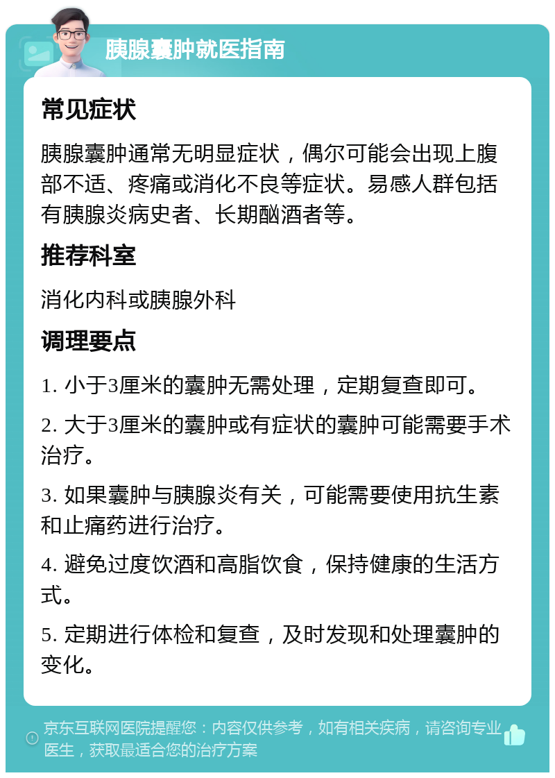 胰腺囊肿就医指南 常见症状 胰腺囊肿通常无明显症状，偶尔可能会出现上腹部不适、疼痛或消化不良等症状。易感人群包括有胰腺炎病史者、长期酗酒者等。 推荐科室 消化内科或胰腺外科 调理要点 1. 小于3厘米的囊肿无需处理，定期复查即可。 2. 大于3厘米的囊肿或有症状的囊肿可能需要手术治疗。 3. 如果囊肿与胰腺炎有关，可能需要使用抗生素和止痛药进行治疗。 4. 避免过度饮酒和高脂饮食，保持健康的生活方式。 5. 定期进行体检和复查，及时发现和处理囊肿的变化。