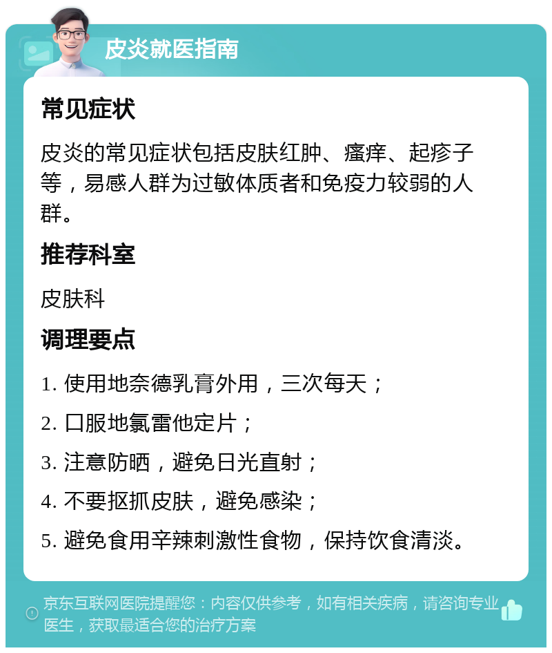 皮炎就医指南 常见症状 皮炎的常见症状包括皮肤红肿、瘙痒、起疹子等，易感人群为过敏体质者和免疫力较弱的人群。 推荐科室 皮肤科 调理要点 1. 使用地奈德乳膏外用，三次每天； 2. 口服地氯雷他定片； 3. 注意防晒，避免日光直射； 4. 不要抠抓皮肤，避免感染； 5. 避免食用辛辣刺激性食物，保持饮食清淡。